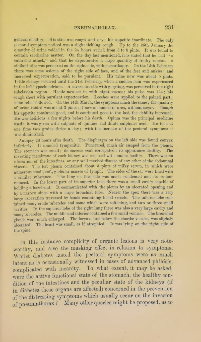 general debility. Ilis skin was rough and dry; liis appetite inordinate. The only pectoral symptom noticed was a slight tickling cough. Up to the 25th January the quantity of urine voided in the 24 hours varied from 3 to 8 pints. It was found to contain saccharine matter. On the day last mentioned, it is stated that he had “ a catarrhal attack,” and that he expectorated a large quantity of frothy mucus. A sibilant rale was perceived on the right side, uith pectoriloquy. On the 15th Februar}- there was some oedema of the right side of face, and of the feet and ankles; and increased expectoration, said to be purulent. His urine now was about 5 pints, little change occuiTed until the 21st February, when a sudden pain was experienced in the left hypochondrium. A cavernous rale rvith gurgling, was perceived in the right subclavian region. Hectic now set in with night sweats; his pulse was 124; his cough short with purulent expectoration. I^eeches were applied to the pained part; some relief followed. On the 14th March, the symptoms much the same ; the quantity of urine voided was about 3 pints ; it now abounded in urea, without sugar. Though his appetite continued good, and it continued good to the last, the debility increased. He was delirious a few nights before his death. Opium was the principal medicine used ; it was given with sulphate of quinine and dilute sulphuric acid. He took at one time two grains thrice a day; with the increase of the pectoral symptoms it was diminished. Autopsy 28 hours after death. The diaphragm on the left side was found convex inferiorly. It sounded tympanitic. Punctured, much air escaped from the pleura. The stomach was small; its mucoiis coat corrugated ; its appearance healthy. The investing membrane of each kidney was removed with undue facility. There was no ulceration of the, intestines, or any well marked disease of any other of the abdominal viscera. The left pleura contained about 3 pints of milky serum, in wliich were numerous small, soft, globular masses of lympli. The sides of the sac were lined with a similar substance. The lung on this side was much condensed and its volume reduced. In the lower part of its superior lobe there was a small cavity capable of holding a hazel-nut. It communicated with the pleura by an ulcerated opening and by a narrow sinus with a large bronchial tube. Nearer the apex there was a very laro-e excavation traversed by bands containing blood-vessels. The inferior lobe con- tained many crude tubercles and some which were softening, and two or three small cavities. In the superior lobe of the right lung there was also a very large cavity and many tubercles. The middle and inferior contained a few small vomicie. The bronchial glands were much enlarged. The larynx, just below the chordaj vocales, was slightly ulcerated. The heart was small, as if atrophied. It was lying on the right side of the spine. In this instance complicity of organic lesions is very note- worthy, and also the masking effect in relation to symptoms. Whilst diabetes lasted the pectoral symptoms were as much latent as is occasionally witnessed in cases of advanced phthisis, complicated with insanity. To what extent, it may be asked, were the active functional state of the stomach, the healthy con- dition of the intestines and the peculiar state of the kidneys (if in diabetes these organs are affected) concerned in the prevention of the distressing symptoms which usually occur on the invasion of pneumathorax ? Many other qi,ieries might be proposed, as to