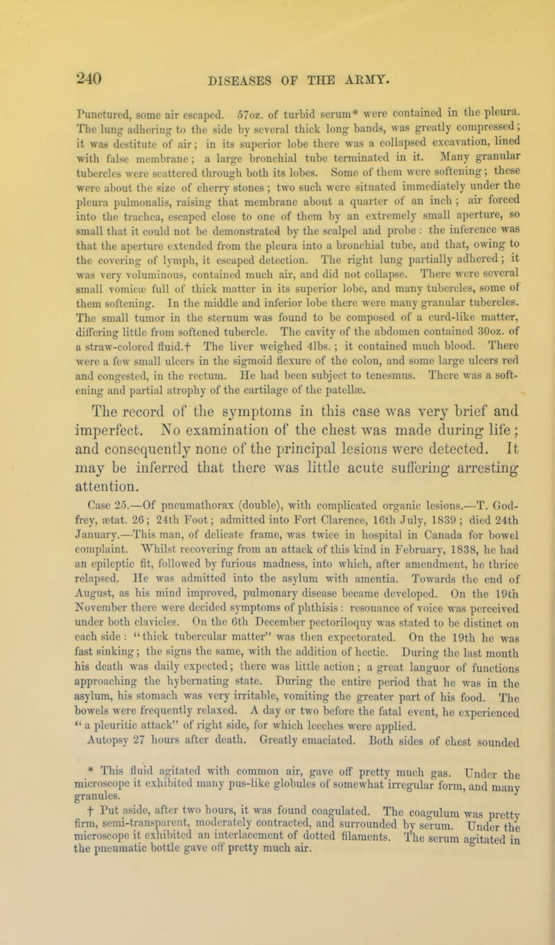 Punctured, some air escaped. 57oz. of turLid serum* were contained in the pleura. The lung adhering to the side by several thick long bands, was greatly compressed; it was destitute of air; in its superior lobe there was a collapsed excavation, lined with false membrane; a large bronchial tube terminated in it. Many granular tubercles were scattered through both its lobes. Some of them were softening; these were about the size of cherry stones ; two such were situated immediately under the pleura pulmonalis, raising that membrane about a quarter of an inch ; air forced into the trachea, escaped close to one of them by an extremely small aperture, so small that it could not be demonstrated by the scalpel and probe : the inlerenee was that the aperture extended from the pleura into a bronchial tube, and that, owing to the covering of lymph, it escaped detection. The right lung partially adhered; it was very voluminous, contained much air, and did not collapse. There were several small vomicae full of thick matter in its superior lobe, and many tubercles, some of them softening. In the middle and inferior lobe there were many granular tubercles. The small tumor in the sternum was found to be composed of a curd-like matter, dilfering little from softened tubercle. The cavity of the abdomen contained 30oz. of a straw-colored fluid.t The liver weighed 4lbs. ; it contained much blood. There were a few small ulcers in the sigmoid flexure of the eolon, and some large ulcers red and congested, in the rectum. lie had been subject to tenesmus. There was a soft- ening and partial atrophy of the cartilage of the patella;. The record of the symptoms in this case was very brief and imperfect. No examination of the chest was made during life; and consequently none of the principal lesions were detected. It may be inferred that there Avas little acute suflering arresting attention. Case 2-5.—Of pneumathorax (double), with complicated organic lesions.—T. God- frey, ictat. 26; 24th Foot; admitted into Fort Clarence, 16th July, 1839 ; died 24th January.—This man, of delicate frame, was twice in hospital in Canada for bowel complaint. Whilst recovering from an attack of this kind in February, 1838, he had an epileptic flt, followed by furious madness, into which, after amendment, he thrice relapsed. He was admitted into the asylum with amentia. Towards the end of August, as his mind improved, pulmonary disease became developed. On the 19th November there were decided symptoms of phthisis : resonance of voice was perceived under both clavicles. On the 6th December pectoriloquy was stated to be distinct on each side : “thick tubercular matter” was then expectorated. On the 19th he was fast sinking; the signs the same, with the addition of hectic. During the last month his death was daily expected; there was little action; a great languor of functions approaching the hybernating state. During the entire period that he was in the asylum, his stomach was very irritable, vomiting the greater part of his food. The bowels were frequently relaxed. A day or two before the fatal event, he experienced “ a pleuritic attack” of right side, for which leeches were applied. Autopsy 27 hours after death. Greatly emaciated. Both sides of chest sounded * This fluid agitated with common air, gave off pretty much gas. Under the microscope it exhibited many pus-like globules of somewhat irregular form, and many granules. ’ ^ t Put aside, after two hours, it was found coagulated. The coagulum was pretty firm, semi-transparent, moderately contracted, and surrounded by smum. Under the microscope it exhibited an interlacement of dotted filaments. The serum agitated in the pneumatic bottle gave off pretty much air. °