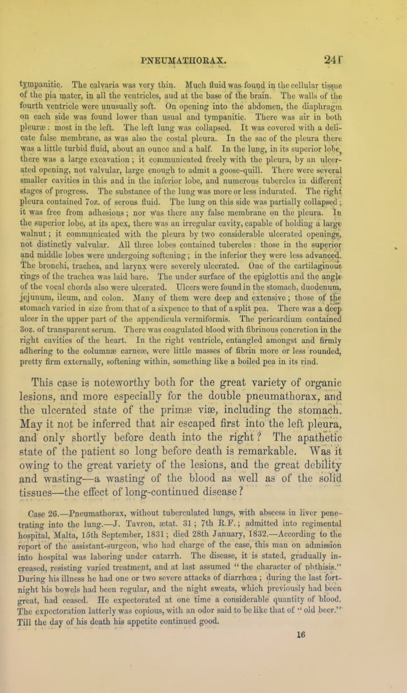 tympanitic. The calvaria was very thin. Much fluid was found in the cellular tissue of the pia mater, in all the ventricles, aud at the base of the hrain. Tlie walls of the fourth ventricle were unusually soft. On opening into the abdomen, the diaphragm on each side was found lower than usual and tympanitic. There was air in both pleurae ; most in the left. The left lung was collapsed. It was covered with a deli- cate false membrane, as was also the costal pleura. In the sac of the pleura there was a little turbid fluid, about an ounce and a half. In the lung, in its superior lobe^ there was a large excavation ; it communicated freely with the pleura, by an ulcer- ated opening, not valvular, large enough to admit a goose-quill. There were several smaller cavities in this and in the inferior lobe, and numerous tubercles in different stages of progress. The substance of the lung was more or less indiu-atcd. The right pleura contained 7oz. of serous fluid. The lung on this side was partially collapsed; it was free from adhesions; nor Was there any false membrane on the pleura. In the superior lobe, at its apex, there was an irregular cavity, capable of holding a large walnut; it communicated with the pleura by two considerable ulcerated openings, not distinctly valvular. All three lobes contained tubercles: those in the superior and middle lobes were undergoing softening; in the inferior they were less advanced. The bronchi, trachea, and larynx were severely ulcerated. One of the cartilaginous rings of the trachea was laid bare. The under surface of the epiglottis and the angle of the vocal chords also were ulcerated. Ulcers were found in the stomach, duodenum, jejunum, ileum, and eolon. Many of them were deep and extensive; those of the stomach varied in size from that of a sixpence to that of a split pea. There was a deep ulcer in the upper part of the appendicula vermiformis. The pericardium contained 3oz. of transparent serum. There was coagulated blood with fibrinous concretion in the right cavities of the heart. In the right ventricle, entangled amongst and firmly adhering to the column® came®, were little masses of fibrin more or less rounded, pretty firm externally, softening within, something like a boiled pea in its rind. This case is noteworthy both for the great variety of organic lesions, and more especially for the double pnenmathorax, and the ulcerated state of the primye vife, including the stomach. May it not be inferred that air escaped first into the left pleura, and only shortly before death into the right ? The apathetic state of the patient so long before death is remarkable. Was it owing to the great variety of the lesions, and the great debility and wasting—a wasting of the blood as well as of the solid tissues—the effect of long-continued disease ? Ca?e 26.—Pneumathorax, without tubcrculatcd lungs, with abscess in liver pene- trating into the lung.—J. Tavron, ®tat. 31 ; 7th R.F.; admitted into regimental hospital, Malta, 15th September, 1831; died 28th January, 1832.—According to the report of the assistant-surgeon, who had charge of the case, this man on admission into hospital was laboring under catarrh. The disease, it is stated, gradually in- creased, resisting varied treatment, and at last assumed “ the character of phthisis.” During his illness he had one or two severe attacks of diarrhma ; during the last fort- night his bowels had been regular, and the night sweats, which previously had been great, had ceased. He expectorated at one time a eonsiderable quantity of blood. The expectoration latterly was copious, with an odor said to belike that of old beer.’' Till the day of his death his appetite continued good. 16