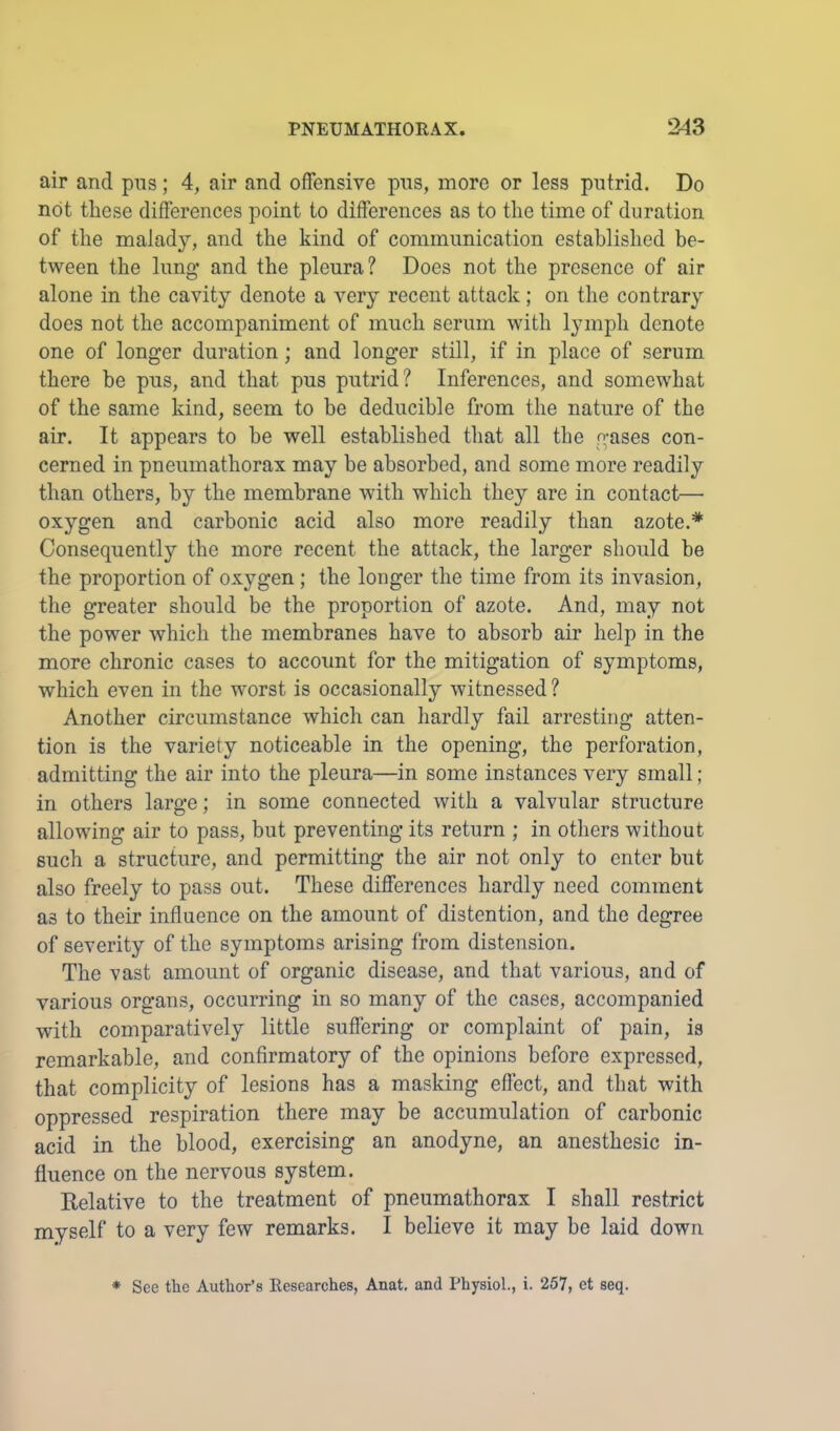 air and pns; 4, air and offensive pus, more or less putrid. Do not these differences point to differences as to the time of duration of the malady, and the kind of communication established be- tween the lung’ and the pleura? Does not the presence of air alone in the cavity denote a very recent attack; on the contrary does not the accompaniment of much serum with lymph denote one of longer duration; and longer still, if in place of serum there be pus, and that pus putrid? Inferences, and somewhat of the same kind, seem to be deducible from the nature of the air. It appears to be well established tliat all the gases con- cerned in pneumathorax may he absorbed, and some more readily than others, by the membrane with which they are in contact— oxygen and carbonic acid also more readily than azote. Consequently the more recent the attack, the larger should he the proportion of oxygen; the longer the time from its invasion, the greater should be the proportion of azote. And, may not the power which the membranes have to absorb air help in the more chronic cases to account for the mitigation of symptoms, which even in the worst is occasionally witnessed ? Another circumstance which can hardly fail arresting atten- tion is the variety noticeable in the opening, the perforation, admitting the air into the pleura—in some instances very small ; in others large; in some connected with a valvular structure allowing air to pass, but preventing its return ; in others without such a structure, and permitting the air not only to enter but also freely to pass out. These differences hardly need comment as to their influence on the amount of distention, and the degree of severity of the symptoms arising from distension. The vast amount of organic disease, and that various, and of various organs, occurring in so many of the cases, accompanied with comparatively little suffering or complaint of pain, is remarkable, and confirmatory of the opinions before expressed, that complicity of lesions has a masking eflect, and that with oppressed respiration there may be accumulation of carbonic acid in the blood, exercising an anodyne, an anesthesic in- fluence on the nervous system. Relative to the treatment of pneumathorax I shall restrict myself to a very few remarks. I believe it may be laid down * See the Author’s Researches, Anat, and Physiol., i. 257, et seq.