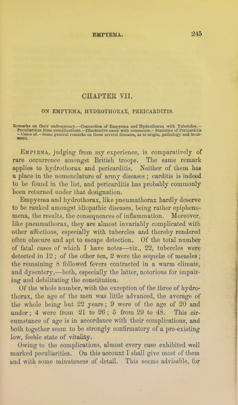 CHAPTER VII. ON EMPYEMA, HYDROTHORAX, PERICARDITIS. Remarks on their unfrequency.—Connection of Empyema and Ilydrothorax -with Tubercles.— Peculiarities from complications.—Illustrative cases with comments. - Statistics of Pericarditis — Cases of.—Some general remarks on these several diseases, as to origin, pathology and treat- ment. Empyema, judging from my experience, is comparatively of rare occurrence amongst British troops. The same remark applies to hydrothorax and pericarditis. Neither of them has a place in the nomenclature of army diseases ; carditis is indeed to be found in the list, and pericarditis has probably commonly been returned under that designation. Empyema and hydrothorax, like pneumathorax hardly deserve to be ranked amongst idiopathic diseases, being rather epipheno- mena, the results, the consequences of inflammation. Moreover, like pneumathorax, they are almost invariably complicated with other affections, especially with tubercles and thereby rendered often obscure and apt to escape detection. Of the total number of fatal cases of which I have notes—viz., 22, tubercles were detected in 12 ; of the other ten, 2 were the sequelse of measles; the remaining 8 followed fevers contracted in a warm climate, and dysentery,—both, especially the latter, notorious for impair- ing and debilitating the constitution. Of the whole number, with the exception of the three of hydro- thorax, the age of the men was little advanced, the average of the whole being but 22 years ; 9 were of the age of 20 and under; 4 were from 21 to 26 ; 5 from 29 to 48. This cir- cumstance of age is in accordance with their complications, and both together seem to be strongly confirmatory of a pre-existing low, feeble state of vitality. Owing to the complications, almost every case exhibited well marked peculiarities. On this account I shall give most of them and with some minuteness of detail. This seems advisable, for