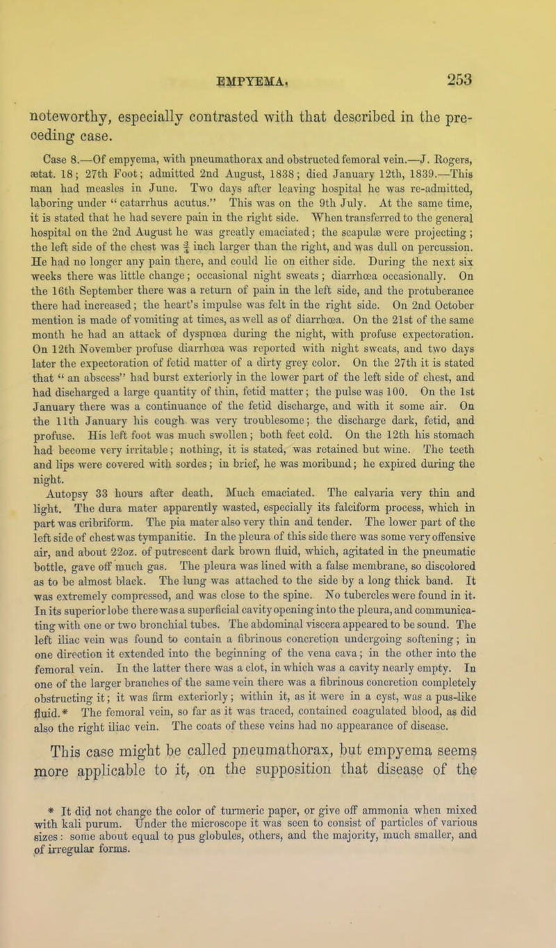 noteworthy, especially contrasted with that described in the pre- ceding case. Case 8.—Of empyema, with pneumathorax and obstructed femoral vein.—J. Rogers, setat. 18; 27th Foot; admitted 2nd August, 1838; died January 12th, 1839.—This man had measles in June. Two days after leaving hospital he was re-admitted, laboring under “ catarrhus acutus.” This was on the 9th July. At the same time, it is stated that he had severe pain in the right side. When transferred to the general hospital on the 2nd August he was greatly emaciated; the scapulae were projecting ; the left side of the chest was ^ inch larger than the right, and was dull on percussion. He had no longer any pain there, and could lie on either side. During the next six weeks there was little change; occasional night sweats ; diarrhoea occasionally. On the 16th September there was a return of pain in the left side, and the protuberance there had increased; the heart’s impulse was felt in the right side. On 2nd October mention is made of vomiting at times, as Avell as of diarrhoea. On the 21st of the same month he had an attack of dyspnoea during the night, with profuse expectoration. On 12th November profuse diarrhoea was reported with night sweats, and two days later the expectoration of fetid matter of a dirty gi-cy color. On the 27th it is stated that “ an abscess” had burst exteriorly in the lower part of the left side of chest, and had discharged a large quantity of thin, fetid matter; the pulse was 100. On the 1st January there was a continuance of the fetid discharge, and with it some air. On the 11th January his cough, was very troublesome; the discharge dark, fetid, and profuse. His left foot was much swollen; both feet cold. On the 12th his stomach had become very irritable; nothing, it is stated, was retained but wine. The teeth and lips were covered with sordes; in brief, he was moribund; he expired diu'ing the night. Autopsy 33 hours after death. Much emaciated. The calvaria very thin and light. The dura mater apparently wasted, especially its falciform process, which in part was cribriform. The pia mater also very thin and tender. The lower part of the left side of chest was tympanitic. In the pleura of this side there was some very offensive air, and about 22oz. of putrescent dark brown fluid, which, agitated in the pneumatic bottle, gave off much gas. The pleura was lined with a false membrane, so discolored as to be almost black. The lung was attached to the side by a long thick baud. It was extremely compressed, and was close to the spine. No tubercles were found in it. In its superior lobe there was a superficial cavity opening into the pleura, and communica- ting with one or two bronchial tubes. The abdominal viscera appeared to be sound. The left iliac vein was found to contain a fibrinous concretion undergoing softening; in one direction it extended into the beginning of the vena cava; in the other into the femoral vein. In the latter there was a clot, in which was a cavity nearly empty. In one of the larger branches of the same vein there was a fibrinous concretion completely obstructing it; it was firm exteriorly; -vvithin it, as it were in a cyst, was a pus-like fluid. * The femoral vein, so far as it was traced, contained coagulated blood, as did also the right iliac vein. The coats of these veins had no appearance of disease. This case might be called pneumathorax, but empyema seems more applicable to it, on the supposition that disease of the * It did not change the color of turmeric paper, or give off ammonia when mixed with kali purum. Under the microscope it was seen to consist of particles of various sizes; some about equal to pus globules, others, and the majority, much smaller, and pf irregular forms.