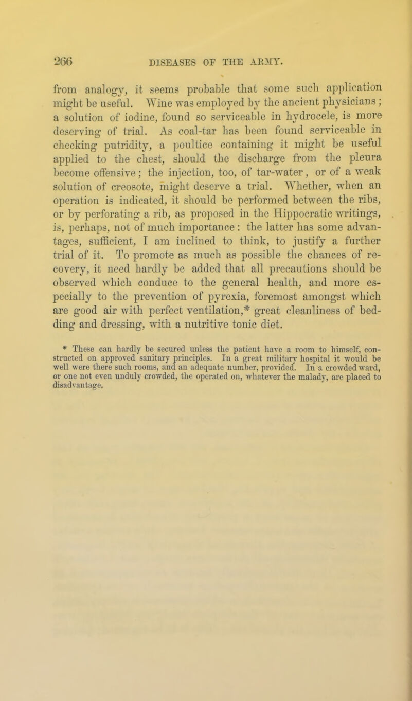 from analogy, it seems probable that some such application might be useful. Wine was employed by the ancient physicians ; a solution of iodine, found so serviceable in hydrocele, is more deserving of trial. As coal-tar has been found serviceable in checking putridity, a poultice containing it might be useful applied to the chest, should the discharge from the pleura become ollensive; the injection, too, of tar-water, or of a weak solution of creosote, might deserve a trial. Whether, when an operation is indicated, it should be performed between the ribs, or by perforating a rib, as proposed in the Hippocratic writings, is, perhaps, not of much importance : the latter has some advan- tages, sufficient, I am inclined to think, to justify a further trial of it. To promote as much as possible the chances of re- covery, it need hardly be added that all precautions should be observed which conduce to the general health, and more es- peciall}^ to the prevention of pyrexia, foremost amongst which are good air with perfect ventilation,* great cleanliness of bed- ding and dressing, with a nutritive tonic diet. * These can hardly be secured unless the patient have a room to himself, con- structed on approved sanitary principles. In a great military hospital it -would be well were there such rooms, and an adequate number, provided. In a crowded ward, or one not even unduly crowded, the operated on, whatever the malady, are placed to disadvantage.