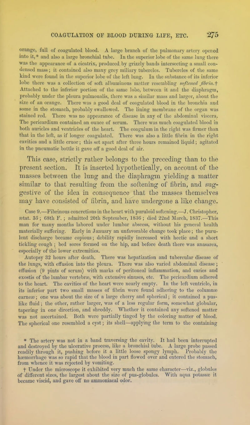 orange, full of coagulated blood. A large branch of the pulmonary artery opened into it,* and also a large bronchial tube. In the superior lobe of the same lung there was the appearance of a cicatrix, produced by grizzly bauds intersecting a small con- densed mass; it contained also many grey miliary tubercles. Tubercles of the same kind were found in the superior lobe of the left lung. In the substance of its inferior lobe there was a collection of soft albuminous matter resembling softened fbrin.f Attached to the inferior portion of the same lobe, between it and the diaphragm, probably under the pleura pulmoualis, tlicre was a similar mass and larger, about the size of an orange. There was a good deal of coagulated blood in the bronchia and some in the stomach, probably swallowed. The lining membrane of the oi'gan was stained red. There was no appearance of disease in any of the abdominal viscera. The pericardium contained an ounce of serum. There was much coagulated blood in both auricles and ventricles of the heart. The coagulum in the right was firmer than that in the left, as if longer coagulated. There was also a little filirin iu tlie riglit cavities and a little cruor; this set apart after three hours remained liquid; agitated in the pneumatic bottle it gave off a good deal of air. This case, strictly rather belongs to the preceding than to the present section. It is inserted hypothetically, on account of the masses between the lung and the diaphragm yielding a matter similar to that resulting from the softening of fibrin, and sug- gestive of the idea in consequence that the masses themselves may have consisted of fibrin, and have undergone a like change. Case 9.—Fibrinous concretions in the heart with puruloid softening.—J. Christopher, mtat. 35 ; 68th F. ; admitted 20th September, 1836 ; died 22nd March, 1837.—This man for many months labored under lumbar abscess, without his general health materially suffering. Early in January an unfavorable change took place; tlie puru- lent discharge became copious; debility rapidly increased with hectic and a short tickling cough ; bed sores formed on the hip, and before death there was anasarca, especially of the lower extremities. Autopsy 32 hours after death. There was hepatization and tubercular disease of the lungs, with effusion into the pleiu’a. There was also varied abdominal disease; effusion (9 pints of serum) with marks of peritoneal inflammation, and caries and exostis of the lumbar vertebne, Avith extensive sinuses, etc. The pericardium adhered to the heart. The cavities of the heart were nearly empty. In the left ventricle, in its inferior part two small masses of fif)rin were found adhering to the columnic carnese; one was about the size of a large cherry and spherical; it contained a pus- like fluid; the other, rather larger, was of a less regular form, somewhat globular, tapering in one direction, and shreddy. 'Wliethcr it contained any softened matter was not ascertained. Both were partially tinged by the coloring matter of blood. The spherical one resembled a cyst; its shell—applying the term to the containing * The artery was not in a band traversing the cavity. It had been interrupted and destroyed by the ulcerative process, like a bronchial tube. A large probe pas.sed readily tlu-ough it, pushing before it a little loose spongy lymph. Probably the haimoiThage was so rapid that the blood in part flowed over and entered the stomach, from whence it was rejected by vomiting. t Under the microscope it exhibited very much the same character—viz., globules of different sizes, the largest about the size of pus-globulcs. AVith acpia potassiC it became viscid, and gave ofl' no ammoniacal odor.