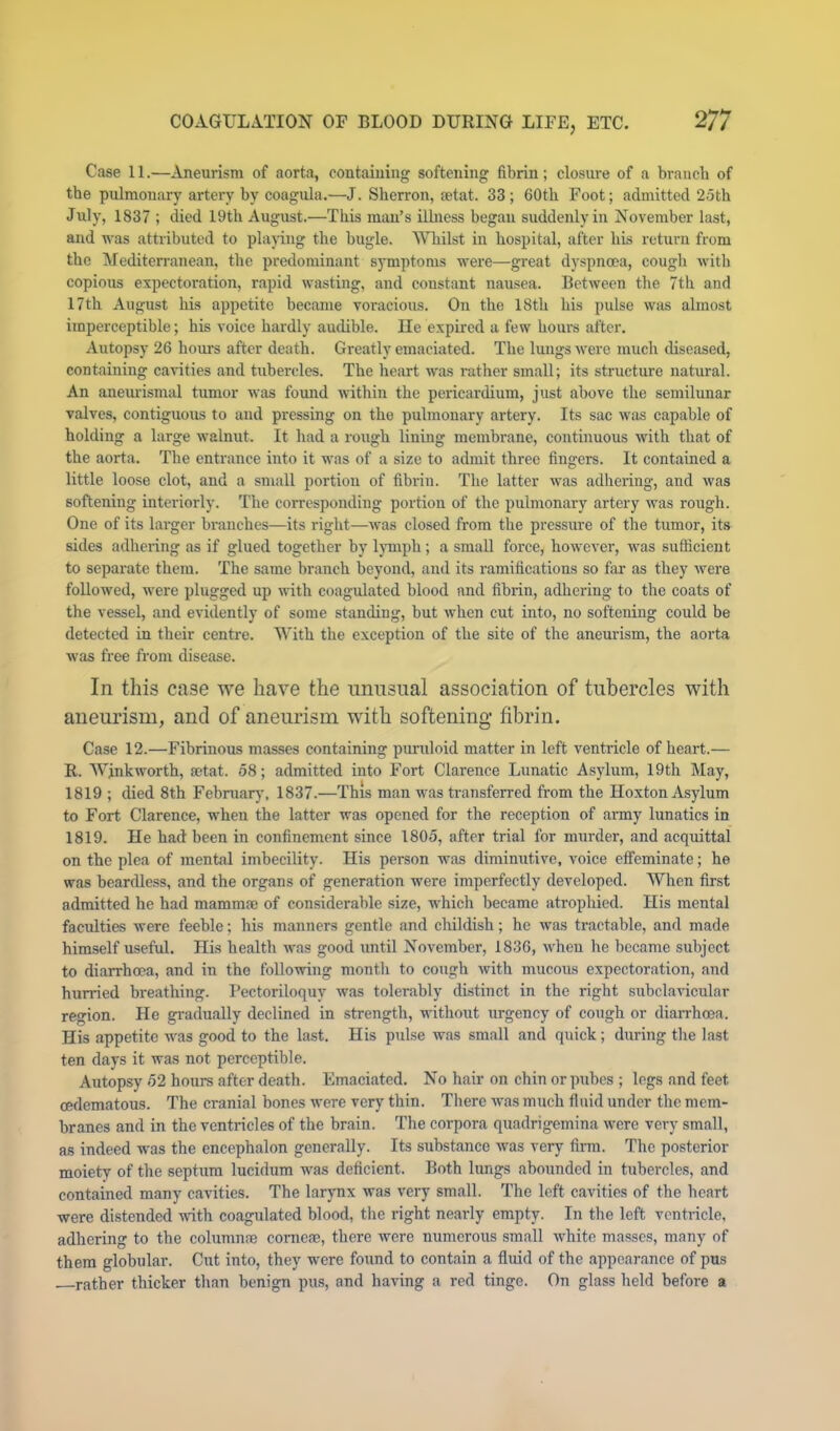 Case 11.—Aneurism of aorta, oontaiuing softening fibrin; closure of a branch of the pulmonary artery by coagula.—J. Slierron, aetat. 33; 60th Foot; admitted 25th July, 1837 ; died 19th August.—This man’s ilhiess began suddenly in November last, and u'as attributed to plapng the bugle. Whilst in hospital, after his return from the Mediterranean, the predominant symptoms were—great dyspnoea, cougli with copious expectoration, rapid wasting, and constant nausea. Between the 7th and 17th August his appetite became voracious. On the 18th his pulse was almost imperceptible; his voice hardly audible. He expired a few hours after. Autopsy 26 hours after death. Greatly emaciated. The lungs were much diseased, containing cavities and tubercles. The heart was rather small; its structure natural. An anem-ismal tumor was found within the pericardium, just above the semilunar valves, contiguous to and pressing on the pulmonary artery. Its sac was capable of holding a large walnut. It had a rough lining membrane, continuous with that of the aorta. The entrance into it was of a size to admit three fingers. It contained a little loose clot, and a small portion of fibrin. The latter was adhering, and was softening interiorly. The corresponding portion of the pulmonary artery was rough. One of its larger branches—its right—was closed from the pressure of the tumor, its sides adhering as if glued together by Ijunph; a small force, however, was sufficient to separate them. The same branch beyond, and its ramifications so far as they were followed, were plugged up ^vith coagulated blood and fibrin, adhering to the coats of the vessel, and evidently of some standing, but when cut into, no softening could be detected in their centre. With the exception of the site of the aneurism, the aorta was free from disease. In this case we have the unusual association of tubercles with aneurism, and of aneurism with softening fibrin. Case 12.—Fibrinous masses containing pmniloid matter in left ventricle of heart.— R. Wjnkworth, aetat. 58; admitted into Fort Clarence Lunatic Asylum, 19th May, 1819 ; died 8th Februarj', 1837.—This man was transferred from the Hoxton Asylum to Fort Clarence, when the latter was opened for the reception of army lunatics in 1819. lie had been in confinement since 1805, after trial for murder, and acquittal on the pica of mental imbecility. His person was diminutive, voice effeminate; he was beardless, and the organs of generation were imperfectly developed. When first admitted he had mamma) of considerable size, whicli became atrophied. His mental faculties were feeble; his manners gentle and childish; he was tractable, and made himself useful. His health was good until November, 1836, when he became subject to diarrhoea, and in the following month to cough with mucous expectoration, and hurried breathing. Pectoriloquy was tolerably distinct in the right subclavicular region. He gradually declined in strength, without urgency of cough or diarrhoea. His appetite was good to the last. His pulse was small and quick; during tlie last ten days it was not perceptible. Autopsy 52 hours after death. Emaciated. No hair on chin or pubes ; legs and feet oedematous. The cranial bones were very thin. Tliere was much fluid under the mem- branes and in the ventricles of the brain. The corpora quadrigemina were very small, as indeed was the encephalon generally. Its substance was very firm. The posterior moiety of the septum lucidum was deficient. Both hmgs abounded in tubercles, and contained many cavities. The larynx was very small. The left cavities of the heart were distended with coagulated blood, the right nearly empty. In the left ventricle, adhering to the columniu cornea), there were numerous small white masses, many of them globular. Cut into, they were found to contain a fluid of the appearance of pus rather thicker than benign pus, and having a red tinge. On glass held before a