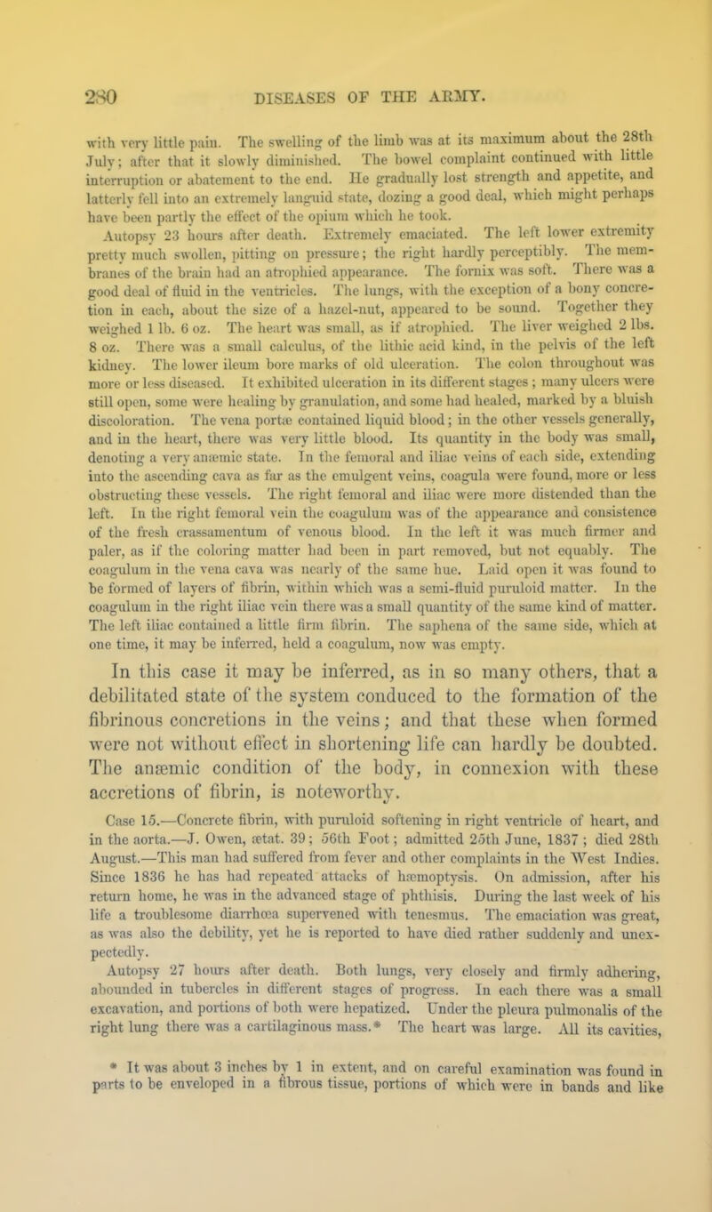with very little pain. The swelling of the limb was at its maximum about the 28th July; after that it slowly dimiuislied. The bowel complaint continued with little interruption or ahateraent to the end. He gradually lost strength and appetite, and latterly fell mto an extremely langtiid state, dozing a good deal, which might perhaps have been partly the effect of the opium which he took. Autopsy 23 hours after death. Extremely emaciated. The left lower extremity pretty much swollen, pitting ou pressure; the right hardly perceptibly. The mem- branes of the brain had an atrophied appearance. The fornix was soft. There Mas a good deal of fluid in the ventricles. The lungs, M'ith the exception of a bony concre- tion in each, about the size of a hazel-nut, appeared to be sound. Together they weighed 1 lb. 6 oz. The heart M’as small, as if atrophied. The liver weighed 2 lbs. 8 oz. There was a small calculu-s, of the lithic acid kind, in the pelvis of the left kidney. The loM-er ileum bore marks of old ulceration. The colon throughout was more or less diseased. It exhibited ulceration in its different stages ; many ulcers M ere still open, some M'cre healing by granulation, and some had healed, marked by a bluish discoloration. The vena portic contained liquid blood; in the other vessels generally, and in the heart, there Mas veiy little blood. Its quantity in the body M'as small, denoting a veryamemic .state. In the femoral and iliac veins of each side, extending into the ascending cava as far as the emulgent veins, coagula M-ere found, more or less obstructing these vessels. The right femoral and iliac M-ere more tlistended than the loft. In the right femoral vein the coagulum M'as of the appearanee and consistence of the fresh crassamentum of venous blood. In the left it M'as much firmer and paler, as if the coloring matter bad been in part removed, but not equably. The coagulum in the vena cava M as nearly of the same hue. Laid open it M-as found to be formed of layers of fibrin, Mithin M-hich M’as a semi-fluid puruloid matter. In the coagulum in the right iliac vein there was a small quantity of the same kind of matter. The left iliac contained a little firm fibrin. The saphena of the same side, M'hich at one time, it may be infeixed, held a coagulum, noM’ Mas empty. In this case it may be inferred, as in so many others, tliat a debilitated state of the system conduced to the formation of the fibrinous concretions in the veins; and that these when formed were not without effect in shortening life can hardly be doubted. The anaemic condition of the body, in connexion with these accretions of fibrin, is noteworthy. Case 15.—Concrete fibi-in, with puruloid softening in right ventricle of heart, and in the aorta.—J. Ou'en, fetat. 39; 56th Foot; admitted 25th June, 1837 ; died 28th August.—This man had suffered from fever and other complaints in the West Indies. Since 1836 he has had repeated attacks of haemoptysis. On admission, after his return home, he M’as in the advanced stage of phthisis. During the last M’eek of his life a troublesome diaiThcea supervened M-ith tenesmus. The emaciation M-as gi’eat, as M-as also the debility, yet he is reported to have died rather suddenly and unex- pectedly. Autopsy 27 hours after death. Both lungs, very closely and firmly adhering, abounded in tubercles in different stages of progi-ess. In each there M-as a small excavation, and portions of both M'ere hepatized. Under the pleura pulmonalis of the right lung there M'as a cartilaginous mass.* The heart was large. All its cavities, * It was about 3 inches by 1 in extent, and on careful examination was found in parts to be enveloped in a fibrous tissue, portions of Avhicb M-ere in bands and like