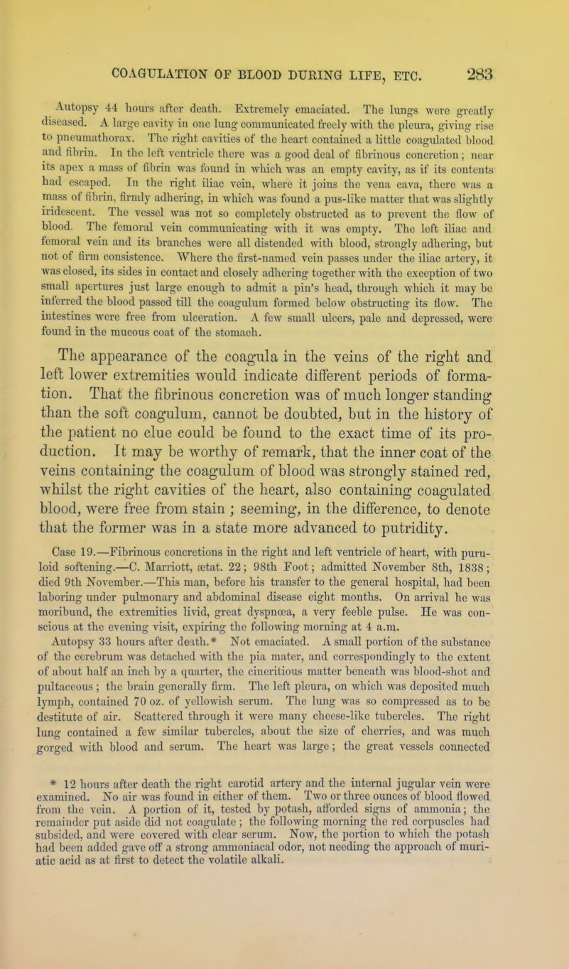 Autopsy 44 hours after death. Extremely emaeiated. The lungs were greatly diseased. A large cavity in one lung communicated freely with the pleura, giving rise to pneumathorax. Tlie right cavities of the heart contained a little coagulated blood and fibrin. In the left ventricle there was a good deal of fibrinous concretion; near its apex a mass of fibrin Avas found in Avhich Avas an empty cavity, as if its contents had escaped. In the right iliac vein, Avhere it joins the vena cava, there was a mass of fibrin, firmly adhering, in which was found a pus-like matter that was sliglitly ii’idcsceut. The vessel was not so completely obstructed as to prevent the floAv of blood. The femoral vein communicating with it Avas empty. The left iliac and femoral vein and its branches Avere all distended with blood, strongly adhering, but not of firm consistence. Where the first-named vein passes under the iliac artery, it Avas closed, its sides in contact and closely adhering together Avith the exception of tAvo small apertures just large enough to admit a pin’s head, through which it may be inferred the blood passed till the coagulum formed beloAv obstructing its floAV. The intestines were free from ulceration. A fcAV small ulcers, pale and depressed, were found in the mucous coat of the stomach. The appearance of the coagiila in the veins of the right and left lower extremities would indicate different periods of forma- tion. That the fibrinous concretion was of much longer standing than the soft coagulum, cannot he doubted, but in the history of the patient no clue could be found to the exact time of its pro- duction. It may be worthy of remark, that the inner coat of the veins containing the coagulum of blood was strongly stained red, whilst the right cavities of the heart, also containing coagulated blood, were free from stain ; seeming, in the difference, to denote that the former was in a state more advanced to putridity. Case 19.—Fibrinous concretions in the right and left ventricle of heart, Avitli puru- loid softening.—C. Marriott, tetat. 22; 98th Foot; admitted November 8th, 1838; died 9th November.—This man, before his transfer to the general hospital, had been laboring under pulmonary and abdominal disease eight months. On arrival he Avas moribund, the extremities liA-id, great dyspnoea, a very feeble pulse. He Avas con- scious at the evening visit, expiring the folloAving morning at 4 a.m. Autopsy 33 hours after deatli.* Not emaciated. A small portion of the substance of the cerebrum Avas detached Avith the pia mater, and correspondingly to the extent of about half an inch by a quarter, the ciueritious matter beneath was blood-shot and pultaceous ; the brain generally firm. The left pleura, on Avhich Avas deposited much l}Tuph, contained 70 oz. of yclloAvish serum. The hing was so compressed as to be destitute of air. Scattered through it Avere many cheese-like tubercles. The right lung contained a feAv similar tubercles, about the size of cherries, and was much gorged Avith blood and serum. The heart Avas large; the great vessels connected * 12 hours after death the right carotid artery and the internal jugular vein were examined. No air was found in either of them. Two or three onnccs of blood flowed from the vein. A portion of it, tested by potash, afforded signs of ammonia; tlic remainder put aside did not coagulate ; the folloAving mornin the red corpuscles had subsided, and Avere covered Avith clear serum. Noav, the portion to which the potash had been added gave off a strong ammoniacal odor, not needing the approach of muri- atic acid as at first to detect the volatile alkali.