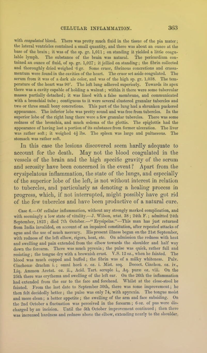 with coagulated blood. There was pretty much fluid in the tissue of the pia mater; the lateral ventricles contained a small quantity, and there was about an ounce at the base of the brain ; it was of the sp. gr. 1,011; on standing it jdelded a little coagu- lable lymph. The substance of the brain was natural. The pericardium con- tained an ounce of fluid, of sp. gr. 1,027; it jellied on standing; the fibrin collected and thoroughly dined weighed ‘6 gr. Some cruor, fibrinous concretions and crassa- mentum were found in the cavities of the heart. The cruor set aside coagulated. The serum from it was of a dark ale color, and was of the high sp. gr. 1,038. The tem- perature of the heart was OO'’. The left lung adhered superiorly. Towards its apex there was a cavity capable of holding a walnut; -within it there were some tubercular masses partially detached; it was lined with a false membrane, and communicated with a bronchial tube ; contiguous to it were several clustered granular tubercles and two or three small bony concretions. This part of the lung had a shrunken puckered appearance. The inferior lobe was pretty sound and was free from tubercles. In the superior lobe of the right lung there were a few granular tubercles. There was some redness of the bronchia, and much oedema of the glottis. The epiglottis had the appearance of having lost a portion of its substance from former ulceration. The liver was rather soft; it weighed 4^ lbs. The spleen was large and pultaceous. The stomach was rather soft. In this case the lesions discovered seem hardly adequate to account for the death. May not the blood coagulated in the vessels of the brain and the high specific gravity of the serum and serosity have been concerned in the event ? Apart from the erysipelatous inflammation, the state of the lungs, and especially of the superior lobe of the left, is not without interest in relation to tubercles, and particularly as denoting a healing process in progress, which, if not interrupted, might possibly have got rid of the few tubercles and have been productive of a natural cure. Case 6.—Of cellular inflammation, without any strongly marked complication, and with seemingly a low state of vitality.—J. Wilson, ajtat. 38 ; 24th F.; admitted 24th September, 1823 ; died 7th October.—“ Ery.sipelas.”—This man has just returned from India invalided, on account of an impaired constitution, after repeated attacks of ague and the use of much mercury. Ilis present illness began on the 21st September, with redness of the left elbow, rigors, heat, etc. On admission the redness with heat and swelling and pain extended from the elbow towards the shoulder and half way do-wn the forearm. There was much pyrexia; the pulse was quick, rather full and resisting ; the tongue dry with a brownish crust. V.S. 12 oz., when he fainted. The blood was much cupped and buffed; the fibrin was of a milky whiteness. Pulv. Cinchona; drachm i.; omni hora c. oz. i. Mist. seq. Decoct. Cinchon. oz. iv., Liq. Ammon Acetat. oz. ii.. Acid. Tart, scniple i., Aq. purae oz. viii. On the 25th there was erythema and swelling of the left ear. On the 26tli the inflammation had extended from the ear to the face and forehead. Whilst at the close-stool he fainted. From the last date to September 30th, tliere was some improvement; he then felt decidedly better; the pulse was only 74, with apyrexia. The tongue moist and more clean; a better appetite ; the s-svelling of the arm and face subsiding. On tlie 2nd October a fluctuation was perceived in the forearm ; 6 oz. of pus were dis- charged by an incision. Until tlie 5th October improvement continued; then tlicrc was increased hardness and redness above the elbow, extending nearly to the slioulder.