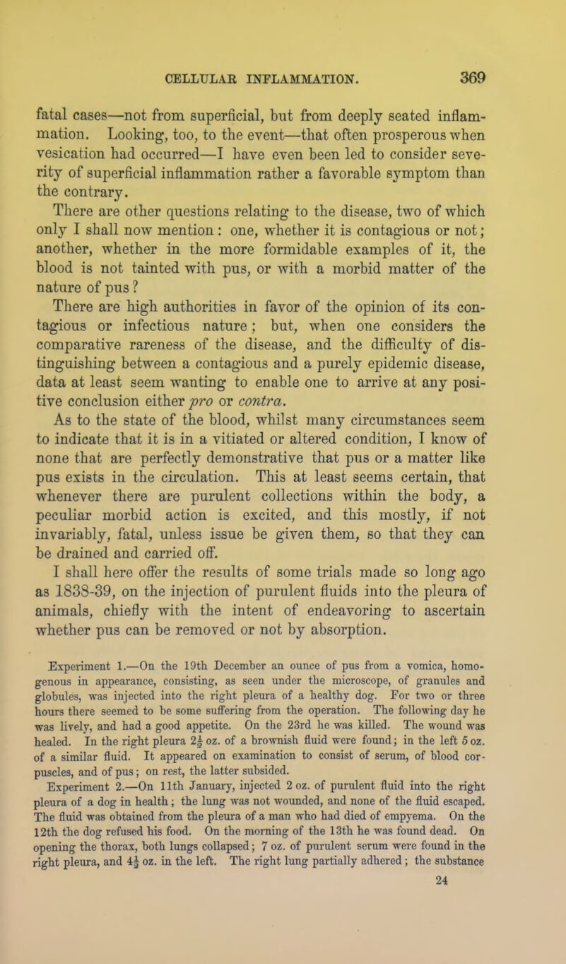 fatal cases—not from superficial, but from deeply seated inflam- mation. Looking, too, to the event—that often prosperous when vesication had occurred—I have even been led to consider seve- rity of superficial inflammation rather a favorable symptom than the contrary. There are other questions relating to the disease, two of which only I shall now mention: one, whether it is contagious or not; another, whether in the more formidable examples of it, the blood is not tainted with pus, or with a morbid matter of the nature of pus ? There are high authorities in favor of the opinion of its con- tagious or infectious nature; but, when one considers the comparative rareness of the disease, and the difficulty of dis- tinguishing between a contagious and a purely epidemic disease, data at least seem wanting to enable one to arrive at any posi- tive conclusion either fro or contra. As to the state of the blood, whilst many circumstances seem to indicate that it is in a vitiated or altered condition, I know of none that are perfectly demonstrative that pus or a matter like pus exists in the circulation. This at least seems certain, that whenever there are purulent collections within the body, a peculiar morbid action is excited, and this mostly, if not invariably, fatal, unless issue be given them, so that they can be drained and carried off. I shall here offer the results of some trials made so long ago as 1838-39, on the injection of purulent fluids into the pleura of animals, chiefly with the intent of endeavoring to ascertain whether pus can be removed or not by absorption. Experiment 1.—On the 19th December an ounce of pus from a vomica, homo- genous in appearance, consisting, as seen under the microscope, of granules and globules, was injected into the right pleura of a healthy dog. For two or three hours there seemed to he some suffering from the operation. The following day he was lively, and had a good appetite. On the 23rd he was killed. The wound was healed. In the right pleura 2| oz. of a brownish fluid were found; in the left 5 oz. of a similar fluid. It appeared on examination to consist of serum, of blood cor- puscles, and of pus; on rest, the latter subsided. Experiment 2.—On 11th January, injected 2 oz. of purulent fluid into the right pleura of a dog in health; the lung was not wounded, and none of the fluid escaped. The fluid was obtained from the pleura of a man who had died of empyema. On the 12th the dog refused his food. On the morning of the 13th he was found dead. On opening the thorax, both lungs coUapsed; 7 oz. of purulent serum were found in the right pleura, and 4| oz. in the left. The right lung partially adhered; the substance 24