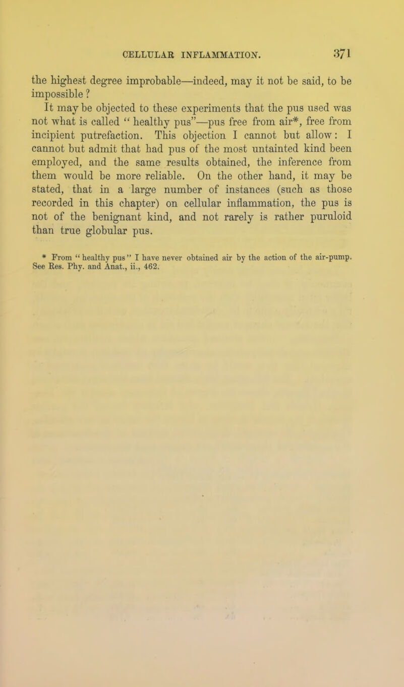 the highest degree improbable—indeed, may it not be said, to be impossible ? It may be objected to these experiments that the pus used was not -what is called “ healthy pus”—pus free from air*, free from incipient putrefaction. This objection I cannot but allow: I cannot but admit that bad pus of the most untainted kind been employed, and the same results obtained, the inference from them would be more reliable. On the other band, it may be stated, that in a large number of instances (such as those recorded in this chapter) on cellular inflammation, the pus is not of the benignant kind, and not rarely is rather puruloid than true globular pus. * From “ healthy pus” I have never obtained air by the action of the air-pump. See Res. Phy. and Anat., ii., 462.