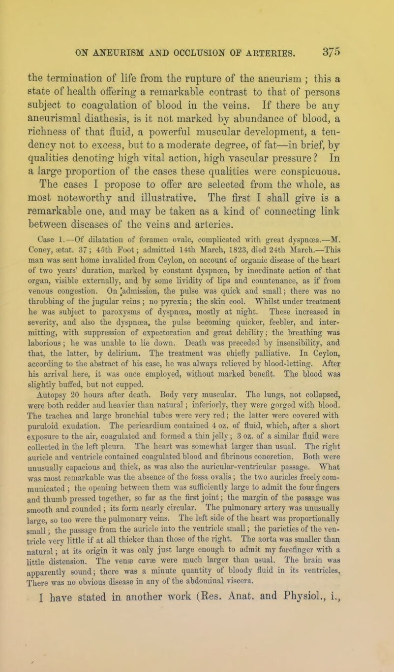 the termination of life from the rupture of the aneurism ; this a state of health offering a remarkable contrast to that of persons subject to coagulation of blood in the veins. If there be any aneurismal diathesis, is it not marked by abundance of blood, a richness of that fluid, a powerful muscular development, a ten- dency not to excess, but to a moderate degree, of fat—in brief, by qualities denoting high vital action, high vascular pressure ? In a large proportion of the cases these qualities were conspicuous. The cases I propose to offer are selected from the whole, as most noteworthy and illustrative. The first I shall give is a remarkable one, and may be taken as a kind of connecting link between diseases of the veins and arteries. Case 1.—Of dilatation of foramen ovale, complicated with gi-eat dyspnoea.—M. Coney, mtat. 37; 4oth Foot; admitted 14th March, 1823, died 24th March.—This man was sent home invalided from Ceylon, on account of organic disease of the heart of two years’ duration, marked by constant dyspnoea, by inordinate action of that organ, visible externally, and by some lividity of lips and countenance, as if from venous congestion. On ^admission, the pulse was quick and small; there was no throbbing of the jugular veins ; no pyrexia; the skin cool. Whilst under treatment he was subject to pai'oxysms of dyspnoea, mostly at night. These increased in severity, and also the dyspnoea, the pulse becoming quicker, feebler, and inter- mitting, with suppression of expectoration and great debility; the breathing was laborious; he was unable to lie down. Death was preceded by insensibility, and that, the latter, by delirium. The treatment was chiefly palliative. In Ceylon, according to the abstract of his case, he was always relieved by blood-letting. After his arrival here, it was once employed, without marked benefit. The blood was slightly bulled, but not cupped. Autopsy 20 hours after death. Body very muscular. The lungs, not collapsed, were both redder and heavier than natural; infer!orly, they were gorged with blood. The trachea and large bronchial tubes were very red; the latter were covered with puruloid exudation. The pericardium contained 4 oz. of fluid, which, after a short e.xposure to the air, coagulated and formed a thin jelly; 3 oz. of a similar fluid were collected in the left pleirra. The heart was somewhat larger than usual. The right auricle and ventricle contained coagulated blood and fibrinous concretion. Both were unusually capacious and thick, as was also the auricular-ventricular passage. What was most remarkable was the absence of the fossa ovalis ; the two auricles freely com- municated ; the opening between them was sufficiently large to admit the four fingers and thumb pressed together, so far as the first joint; the margin of the passage was smooth and rounded ; its form nearly circular. The pulmonary artery was unusually large, so too were the pulmonary veins. The left side of the heart was proportionally small; the passage from the auricle into the ventricle small; the parieties of the ven- tricle very little if at all thicker than those of the right. The aorta was smaller than natural; at its origin it was only just large enough to admit my forefinger with a little distension. The venae cavae were much larger than usual. The brain was apparently sound; there was a minute quantity of bloody fluid in its ventricles. There was no obvious disease in any of the abdominal viscera. I have stated in another work (Res. Anat. and Physiol., i.,