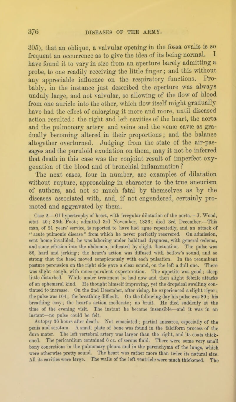 305), that an oblique, a valvular opening in the fossa ovalis is so frequent an occurrence as to give the idea of its being normal. I have found it to vary in size from an aperture barely admitting a probe, to one readily receiving the little finger; and this without any appreciable influence on the respiratory functions. Pro- bably, in the instance just described the aperture was always unduly large, and not valvular, so allowing of the flow of blood from one auricle into the other, which flow itself might gradually have had the efiect of enlarging it more and more, until diseased action resulted: the right and left cavities of the heart, the aorta and the pulmonary artery and veins and the vense cavse as gra- dually becoming altered in their proportions; and the balance altogether overturned. Judging from the state of the air-pas- sages and the puruloid exudation on them, may it not be inferred that death in this case was the conjoint result of imperfect oxy- genation of the blood and of bronchial inflammation ? The next cases, four in number, are examples of dilatation without rupture, approaching in character to the true aneurism of authors, and not so much fatal by themselves as by the diseases associated with, and, if not engendered, certainly pro- moted and aggravated by them. Case 2.—Of hj'pertrophy of heart, \vith irregular dilatation of the aorta.—J. Wood, fetat. 40; 36th Foot; admitted 3rd November, 1836; died 3rd December.—This man, of 21 years’ service, is reported to have had ague repeatedly, and an attack of “ acute pulmonic disease” from v'hich he never perfectly recovered. On admission, sent home invalided, he was laboring under habitual dyspnoea, with general oedema, and some effusion into the abdomen, indicated by slight fluctuation. The pulse was 86, hard and jerking; the heart’s action was diffused with bello'w’s sound, and so strong that the head moved conspicuously with each pulsation. In the recumbent posture percussion on the right side gave a clear sound, on the left a dull one. There was slight cough, with muco-purulent expectoration. The appetite was good; sleep little disturbed. While under treatment he had now and then slight febrile attacks of an ephemeral kind. He thought himself improving, yet the dropsical swelling con- tinued to increase. On the 2nd December, after rising, he experienced a slight rigor; the pulse was 104; the breathing difficult. On the following day his pulse was 80 ; his breathing easy; the heart’s action moderate; no bruit. He died suddenly at the time of the evening visit. The instant he became insensible—and it was in an instant—no pulse could be felt. Autopsy 36 hours after death. Not emaciated; partial anasarca, especially of the penis and scrotum. A small plate of bone was found in the falciform process of the dura mater. The left vertebral artery was larger than the right, and its coats thick- ened. The pericardium contained 6 oz. of serous fluid. There were some very small bony concretions in the pulmonary pleura and in the parenchyma of the lungs, which were otherwise pretty sound. The heart was rather more than twice its natural size. All its cavities were large. The walls of the left ventricle were much thickened. The