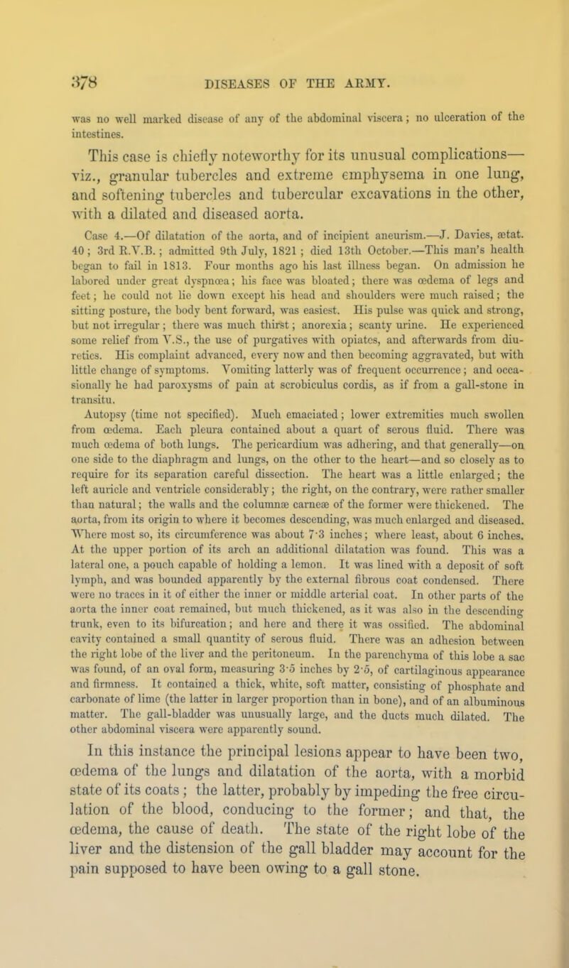 was no well marked disease of any of the abdominal viscera; no ulceration of the intestines. This case is chiefly noteworthy for its unusual complications— viz., granular tubercles and extreme emphysema in one lung, and softening tubercles and tubercular excavations in the other, with a dilated and diseased aorta. Case 4.—Of dilatation of the aorta, and of incipient aneurism.—J. Da\ies, aetat. 40; 3rd R.Y.B.; admitted 9th July, 1821 ; died 13th October.—This man’s health began to fail in 1813. Four months ago his la.st illness began. On admission he labored under great dyspnoea; his face was bloated; there was oedema of legs and feet; he could not lie down except his head and shoulders were much raised; the sitting posture, the body bent forward, was easiest. His pulse was quick and strong, but not irregular ; there was much thirst; anorexia; scanty urine. He experienced some relief from Y.S., the use of purgatives with opiates, and afterwards from diu- retics. His complaint advanced, every now and then becoming aggravated, but with little change of symptoms. Yomiting latterly was of frequent occurrence; and occa- sionally he had paroxysms of pain at scrobiculus cordis, as if from a gall-stone in transitu. Autopsy (time not specified). Much emaciated; lower extremities much swollen from oedema. Each plem-a contained about a quart of serous fluid. There was much oedema of both lungs. The pericardium was adhering, and that generally—on one side to the diaphragm and lungs, on the other to the heart—and so closely as to require for its separation careful dissection. The heart was a little enlarged; the left auricle and ventricle considerably; the right, on the contrary, were rather smaller than natural; the walls and the columnae carneaj of the former were thickened. The aorta, from its origin to where it becomes descending, was much enlarged and diseased. Where most so, its circumference was about 7’3 inches; where least, about 6 inches. At the upper portion of its arch an additional dilatation was found. This was a lateral one, a pouch capable of holding a lemon. It was lined with a depo.sit of soft lymph, and was bounded apparently by the external fibrous coat condensed. There were no traces in it of either the inner or middle arterial coat. In other parts of the aorta the inner coat remained, but much thickened, as it was also in the descending trunk, even to its bifurcation; and here and there it was ossified. The abdominal cavity contained a small quantity of serous fluid. There was an adhesion between the right lobe of the liver and the peritoneum. In the parenchyma of this lobe a sac was found, of an oval form, raeasuiing 3'5 inches by 2'o, of cartilaginous appearance and firmness. It contained a thick, white, soft matter, consisting of phosphate and carbonate of lime (the latter in larger proportion than in bone), and of an albuminous matter. The gall-bladder Avas unusually large, and the ducts much dilated. The other abdominal Auscera Avere apparently sound. In this instance the principal lesions appear to have been two, cedema of the lungs and dilatation of the aorta, with a morbid state of its coats; the latter, probably by impeding the free circu- lation of the blood, conducing to the former; and that, the oedema, the cause of death. The state of the right lobe of the liver and the distension of the gall bladder may account for the pain supposed to have been owing to a gall stone.
