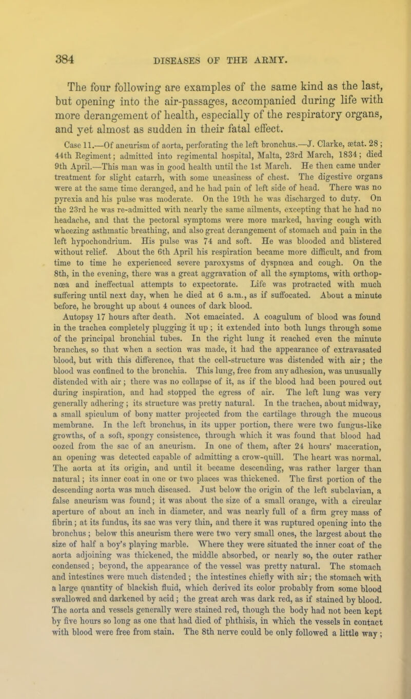 The four following are examples of the same kind as the last, but opening into the air-passages, accompanied during life with more derangement of health, especially of the respiratory organs, and yet almost as sudden in their fatal eflect. Case 11.—Of aneurism of aorta, perforating the left bronchus.—J. Clarke, aetat. 28 ; 44th Eegiment; admitted into regimental hospital, Malta, 23rd March, 1834; died 9th April.—This man was in good health until the 1st March. He then came under treatment for slight catarrh, with some uneasiness of chest. The digestive organs were at the same time deranged, and he had pain of left side of head. There was no pjTexia and his pulse Avas moderate. On the 19th he was discharged to duty. On the 23rd he Avas re-admitted Avith nearly the same ailments, excepting that he had no headache, and that the pectoral symptoms were more marked, haAung cough with wheezing asthmatic breathing, and also great derangement of stomach and pain in the left hj'pochondrium. His pulse was 74 and soft. He was blooded and blistered without relief. About the 6th April his respiration became more difficult, and from time to time he experienced severe paroxysms of dyspnoea and cough. On the 8th, in the evening, there was a great aggravation of all the symptoms, with orthop- ncea and ineffectual attempts to expectorate. Life Avas protracted Avith much suffering until next day, when he died at 6 a.m., as if suffocated. About a minute before, he brought up about 4 ounces of dark blood. Autopsy 17 hours after death. Not emaciated. A coagulum of blood was found in the trachea completely plugging it up ; it extended into both lungs through some of the principal bronchial tubes. In the right lung it reached even the minute branches, so that Avhen a section was made, it had the appearance of extravasated blood, but with this difference, that the cell-structure was distended with air; the blood was confined to the bronchia. This lung, free from any adhesion, was unusually distended Avith air ; there was no collapse of it, as if the blood had been poured out during inspiration, and had stopped the egress of air. The left lung was very generally adliering ; its structure Avas pretty natural. In the trachea, about midAvay, a small spiculum of bony matter projected from the cartilage throngh the mucous membrane. In the left bronchus, in its upper portion, there Avere two fungus-like gi-owths, of a soft, spongy consistence, through Avhich it Avas found that blood had oozed from the sac of an aneurism. In one of them, after 24 hours’ maceration, an opening Avas detected capable of admitting a croAv-quill. The heart Avas normal. The aorta at its origin, and until it became descending, Avas rather larger than natural; its inner coat in one or tAvo places Avas thickened. The first portion of the descending aorta Avas much diseased. Just beloAv the origin of the left subclavian, a false aneurism Avas found; it Avas about tlie size of a small orange, Avith a circular aperture of about an inch in diameter, and was nearly full of a firm grey mass of fibrin; at its fundus, its sac Avas very thin, and there it AA'as ruptured opening into the bronchus ; below this aneurism there were two very small ones, the largest about the size of half a boy’s playing marble. MTiere they were situated the inner coat of the aorta adjoining A\-as thickened, the middle absorbed, or nearly so, the outer rather condensed; beyond, the appearance of the vessel was pretty natural. The stomach and intestines were much distended ; the intestines chiefly with air; the stomach with a large quantity of blackish fluid, which derived its color probably from some blood swallowed and darkened by acid; the great arch was dark red, as if stained by blood. The aorta and vessels generally were stained red, though the body had not been kept by five hours so long as one that had died of phthisis, in which the vessels in contact with blood were free from stain. The 8th nerve could be only followed a little way ;