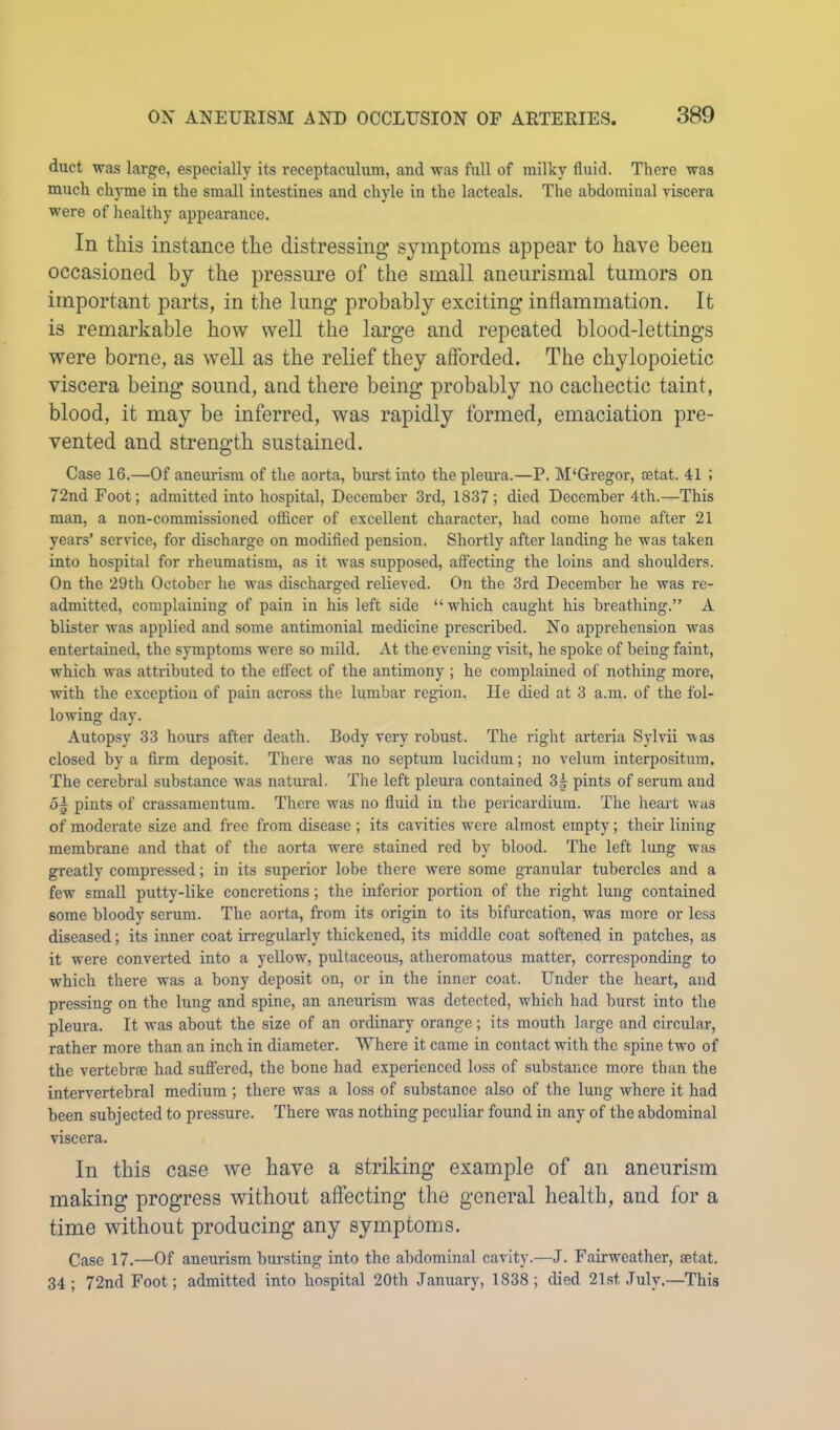 duct was large, especially its receptaculum, and was full of milky fluid. There was much ch3Tue in the small intestines and chyle in the lacteals. The abdominal riscera were of healthy appearance. In this instance the distressing symptoms appear to have been occasioned by the pressure of the small aneurismal tumors on important parts, in the lung probably exciting inflammation. It is remarkable how well the large and repeated blood-lettings were borne, as well as the relief they afforded. The chylopoietic viscera being sound, and there being probably no cachectic taint, blood, it may be inferred, was rapidly formed, emaciation pre- vented and strength sustained. Case 16.—Of aneurism of the aorta, burst into theplem'a.—P. M'Gregor, setat. 41 ; 72nd Foot; admitted into hospital, December 3rd, 1837; died December 4th.—This man, a non-commissioned officer of excellent character, had come home after 21 years’ service, for discharge on modifled pension. Shortly after landing he was taken into hospital for rheumatism, as it was supposed, affecting the loins and shoulders. On the 29th October he was discharged relieved. On the 3rd December he was re- admitted, complaining of pain in his left side “which caught his breathing.” A blister was applied and some antimonial medicine prescribed. No apprehension was entertained, the symptoms were so mild. At the evening visit, he spoke of being faint, which was attributed to the effect of the antimony ; he complained of nothing more, with the exception of pain across the lumbar region. He died at 3 a.m. of the fol- lowing day. Autopsy 33 hours after death. Body very robust. The right arteria Sylvii was closed by a firm deposit. There was no septum lucidum; no velum interpositum. The cerebral substance was natural. The left pleura contained 3| pints of serum and 05 pints of crassamentum. There was no fluid in the pericardium. The lieart was of moderate size and free from disease ; its cavities were almost empty; their lining membrane and that of tlie aorta were stained red by blood. The left lung was greatly compressed; in its superior lobe there were some gi-anular tubercles and a few small putty-like concretions; the inferior portion of the right lung contained some bloody sernm. The aorta, from its origin to its bifurcation, was more or less diseased; its inner coat irregularly thickened, its middle coat softened in patches, as it were converted into a yellow, pultaceous, atheromatous matter, corresponding to which there was a bony deposit on, or in the inner coat. Under the heart, and pressing on the lung and spine, an aneurism was detected, which had burst into the pleura. It was about the size of an ordinary orange; its mouth large and circular, rather more than an inch in diameter. Where it came in contact with the spine two of the vertebrae had suffered, the bone had experienced loss of substance more than the intervertebral medium; there was a loss of substance also of the lung where it had been subjected to pressure. There was nothing peculiar found in any of the abdominal viscera. In this case we have a striking example of an aneurism making progress without affecting the general health, and for a time without producing any symptoms. Case 17.—Of aneiirism biu-sting into the abdominal cavity.—J. Fairweather, setat. 34; 72nd Foot; admitted into hospital 20th January, 1838; died 21st .July.—This