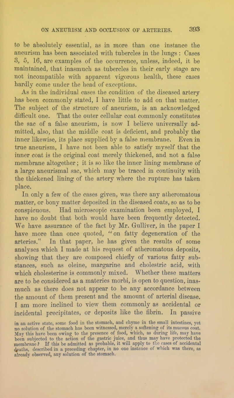 to be absolutely essential, as in more than one instance the aneurism has been associated with tubercles in the lungs : Cases 3, 5, 16, are examples of the occurrence, unless, indeed, it be maintained, that inasmuch as tubercles in their early stage are not incompatible Avith apparent vigorous health, these cases hardly come under the head of exceptions. As in the individual cases the condition of the diseased artery has been commonly stated, 1 have little to add on that matter. The subject of the structure of aneurism, is an acknowledged difficult one. That the outer cellular coat commonly constitutes the sac of a false aneurism, is now I believe universally ad- mitted, also, that the middle coat is deficient, and probably the inner likewise, its place supplied by a false membrane. Even in true aneurism, 1 have not been able to satisfy myself that the inner coat is the original coat merely thickened, and not a false membrane altogether; it is so like the inner lining membrane of a large aneurismal sac, which may be traced in continuity with the thickened lining of the artery where the rupture has taken place. In only a few of the cases given, was there any atheromatous matter, or bony matter deposited in the diseased coats, so as to he conspicuous. Had microscopic examination been employed, I have no doubt that both would have been frequently detected. We have assurance of the fact by Mr. Gulliver, in the paper I have more than once quoted, ‘‘ on fatty degeneration of the arteries.” In that paper, he has given the results of some analyses which I made at his request of atheromatous deposits, showing that they are composed chiefly of various fatty suh- stances, such as oleine, margarine and cholestric acid, with which cholesterine is commonly mixed. Whether these matters are to be considered as a materies morbi, is open to question, inas- much as there does not appear to be any accordance between the amount of them present and the amount of arterial disease. I am more inclined to view them commonly as accidental or incidental precipitates, or deposits like the fibrin. In passive in an active state, some food in the stomach, and chyme in the small intestines, yet no solution of the stomach has been ^vitnessed, merely a softening of its mucous coat. May this have been owing to the presence of food, which, as during life, may have been subjected to the action of the gastric juice, and thus may have protected the membrane ? If this be admitted as probable, it will apply to th.c cases of accidental (J^aths, described in a preceding chapter, in no one instance of which was there, as already observed, any solution of the stomach.