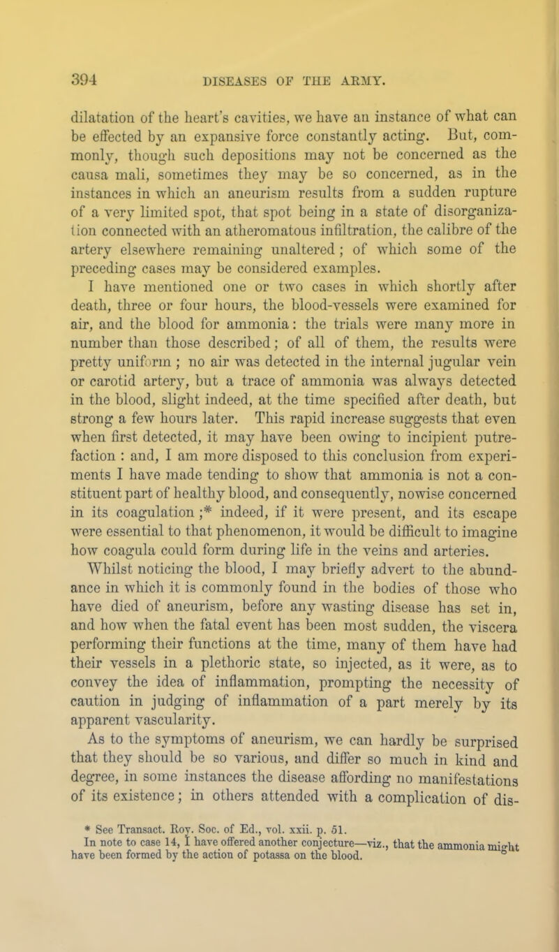 dilatation of the heart’s cavities, we have an instance of what can be effected by an expansive force constantly acting. But, com- monly, though such depositions may not be concerned as the causa mali, sometimes they may be so concerned, as in the instances in which an aneurism results from a sudden rupture of a very limited spot, that spot being in a state of disorganiza- tion connected with an atheromatous infiltration, the calibre of the artery elsewhere remaining unaltered ; of which some of the preceding cases may be considered examples. I have mentioned one or two cases in which shortly after death, three or four hours, the blood-vessels were examined for air, and the blood for ammonia: the trials were many more in number than those described; of all of them, the results were pretty uniform ; no air was detected in the internal jugular vein or carotid artery, but a trace of ammonia was always detected in the blood, slight indeed, at the time specified after death, but strong a few hours later. This rapid increase suggests that even when first detected, it may have been owing to incipient putre- faction : and, I am more disposed to this conclusion from experi- ments I have made tending to show that ammonia is not a con- stituent part of healthy blood, and consequently, nowise concerned in its coagulation indeed, if it were present, and its escape were essential to that phenomenon, it would be difficult to imagine how coagula could form during life in the veins and arteries. Whilst noticing the blood, I may briefly advert to the abund- ance in which it is commonly found in the bodies of those who have died of aneurism, before any wasting disease has set in, and how when the fatal event has been most sudden, the viscera performing their functions at the time, many of them have had their vessels in a plethoric state, so injected, as it were, as to convey the idea of inflammation, prompting the necessity of caution in judging of inflammation of a part merely by its apparent vascularity. As to the symptoms of aneurism, we can hardly be surprised that they should be so various, and differ so much in kind and degree, in some instances the disease affording no manifestations of its existence; in others attended with a complication of dis- • See Transact. Roy. Soc. of Ed., vol. xxii. p. 51. In note to case 14, 1 have offered another conjecture—viz., that the ammonia miffht have been formed by the action of potassa on the blood. °