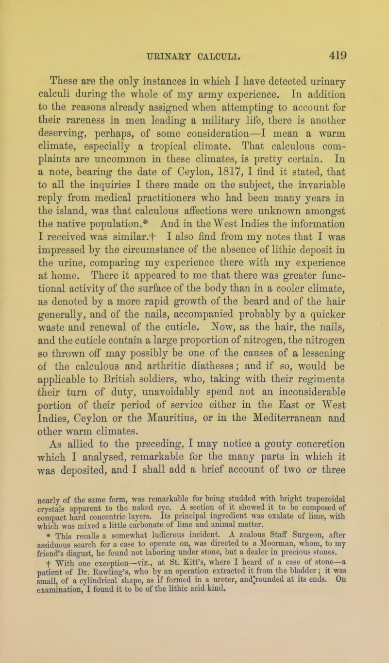 These are the only instances in which I have detected urinary calculi during the whole of my army experience. In addition to the reasons already assigned when attempting to account for their rareness in men leading a military life, there is another deserving, perhaps, of some consideration—I mean a warm climate, especially a tropical climate. That calculous com- plaints are uncommon in these climates, is pretty certain. In a note, bearing the date of Ceylon, 1817, I find it stated, that to all the inquiries I there made on the subject, the invariable reply from medical practitioners who had been many years in the island, was that calculous affections were unknown amongst the native population.* And in the West Indies the information I received was similar.f I also find from my notes that I was impressed by the circumstance of the absence of lithic deposit in the urine, comparing my experience there with my experience at home. There it appeared to me that there was greater func- tional activity of the surface of the body than in a cooler climate, as denoted by a more rapid growth of the beard and of the hair generally, and of the nails, accompanied probably by a quicker waste and renewal of the cuticle. Now, as the hair, the nails, and the cuticle contain a large proportion of nitrogen, the nitrogen so thrown off may possibly be one of the causes of a lessening of the calculous and arthritic diatheses; and if so, would be applicable to British soldiers, who, taking with their regiments their turn of duty, unavoidably spend not an inconsiderable portion of their period of service either in the East or West Indies, Ceylon or the Mauritius, or in the Mediterranean and other warm climates. As allied to the preceding, I may notice a gouty concretion which I analysed, remarkable for the many parts in which it was deposited, and I shall add a brief account of two or three nearly of the same form, was remarkable for being studded with bright trapezoidal crystals apparent to the naked eye. A section of it showed it to he composed of compact hard concentric layers. Its principal ingredient was oxalate of lime, with which was mixed a little carbonate of lime and animal matter. * This recalls a somewhat ludicrous incident. A zealous Staff Surgeon, after assiduous search for a case to operate on, Avas directed to a Moorman, whom, to my friend’s disgust, he foimd not laboring under stone, hut a dealer in precious stones. t With one exception—viz., at St. Kitt’s, where I heard of a case of stone—a patient of Dr. Eawling’s, who by an operation extracted it from the bladder ; it was small, of a cylindrical shape, as if formed in a ureter, and|rounded at its ends. On examination, I found it to he of the lithic acid kind.