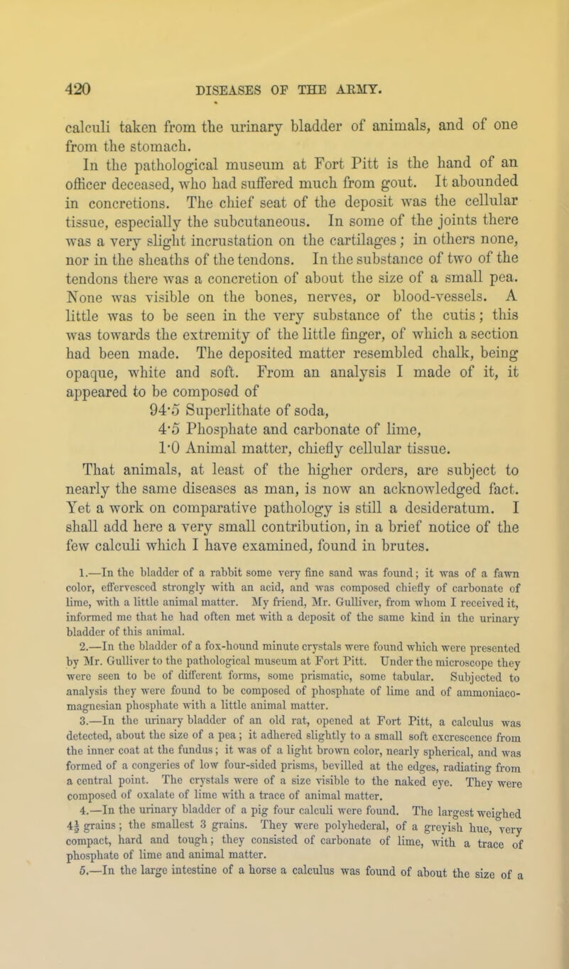 calculi taken from tlie urinary bladder of animals, and of one from the stomach. In the pathological museum at Fort Pitt is the hand of an officer deceased, who had suffered much from gout. It abounded in concretions. The chief seat of the deposit was the cellular tissue, especially the subcutaneous. In some of the joints there was a very slight incrustation on the cartilages; in others none, nor in the sheaths of the tendons. In the substance of two of the tendons there was a concretion of about the size of a small pea. None was visible on the bones, nerves, or blood-vessels. A little was to be seen in the very substance of the cutis; this was towards the extremity of the little finger, of which a section had been made. The deposited matter resembled chalk, being opaque, white and soft. From an analysis I made of it, it appeared to be composed of 94*0 Superlithate of soda, 4’5 Phosphate and carbonate of lime, I’O Animal matter, chiefly cellular tissue. That animals, at least of the higher orders, are subject to nearly the same diseases as man, is now an acknowledged fact. Yet a work on comparative pathology is still a desideratum. I shall add here a very small contribution, in a brief notice of the few calculi which I have examined, found in brutes. 1. —In the bladder of a rabbit some very fine sand was found; it was of a fawn color, eflfervesced strongly with an acid, and was composed chiefly of carbonate of lime, with a little animal matter. My friend, Mr. Gulliver, from whom I received it, informed me that be bad often met with a deposit of the same kind in the urinary bladder of this animal. 2. —In the bladder of a fox-hound minute crystals were found which were presented by Mr. Gulliver to the pathological museum at Fort Pitt. Under the microscope they were seen to be of different forms, some prismatic, some tabular. Subjected to analysis they were found to be composed of phosphate of lime and of ammoniaco- magnesian phosphate with a little animal matter. 3. —In the urinary bladder of an old rat, opened at Fort Pitt, a calculus was detected, about the size of a pea ; it adhered slightly to a small soft excrescence from the inner coat at the fundus; it was of a light brown color, nearly spherical, and was formed of a congeries of low four-sided prisms, bevilled at the edges, radiating from a central point. The crystals were of a size visible to the naked eye. They were composed of oxalate of lime with a trace of animal matter. 4. —In the urinary bladder of a pig four calculi Avere found. The largest weighed 4| grains; the smallest 3 grains. They were polyhederal, of a greyish hue, very compact, hard and tough; they consisted of carbonate of lime, A\fith a trace of phosphate of lime and animal matter. 5. —In the large intestine of a horse a calculus was found of about the size of a