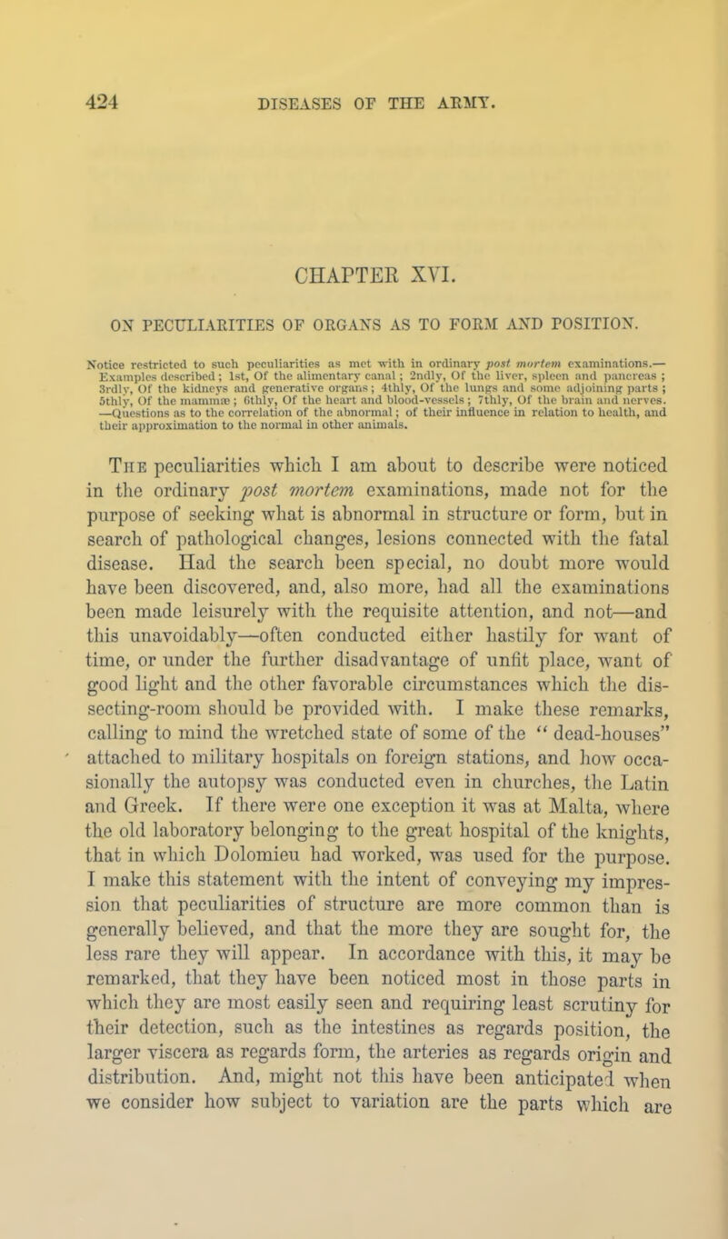 CHAPTER XVI. ox PECULIARITIES OF ORGANS AS TO FORM AND POSITION. Notice restricted to such peculiarities as met -with in ordinary post mortem examinations.— Examples described; 1st, Of the alimentary canal; 2ndly, Of the liver, spleen and pancreas ; 3rdly, Of the kidneys and generative organs; 4thly, Of the lungs and some adjoining parts ; Sthly, Of the mammae ; Gthly, Of the heart and blood-vessels ; 7thly, Of the brain and nerves. —Questions as to the correlation of the abnormal; of their influence in relation to health, and their approximation to the normal in other animals. The peculiarities which I am about to describe were noticed in the ordinary post mortem examinations, made not for the purpose of seeking what is abnormal in structure or form, but in search of pathological changes, lesions connected with the fatal disease. Had the search been special, no doubt more would have been discovered, and, also more, had all the examinations been made leisurely with the requisite attention, and not—and this unavoidably—often conducted either hastily for want of time, or under the further disadvantage of unfit place, want of good light and the other favorable circumstances which tlie dis- secting-room should be provided Avith. I make these remarks, calling to mind the Avretched state of some of the “ dead-houses” ' attached to military hospitals on foreign stations, and Iioav occa- sionally the autopsy Avas conducted even in churches, the Latin and Greek. If there were one exception it was at Malta, Avhere the old laboratory belonging to the great hospital of the knights, that in which Dolomieu had worked, was used for the purpose. I make this statement with the intent of conveying my impres- sion that peculiarities of structure are more common than is generally believed, and that the more they are sought for, the less rare they Avill appear. In accordance with this, it may be remarked, that they have been noticed most in those parts in which they are most easily seen and requiring least scrutiny for their detection, such as the intestines as regards position, the larger viscera as regards form, the arteries as regards origin and distribution. And, might not this have been anticipated when we consider how subject to variation are the parts which are
