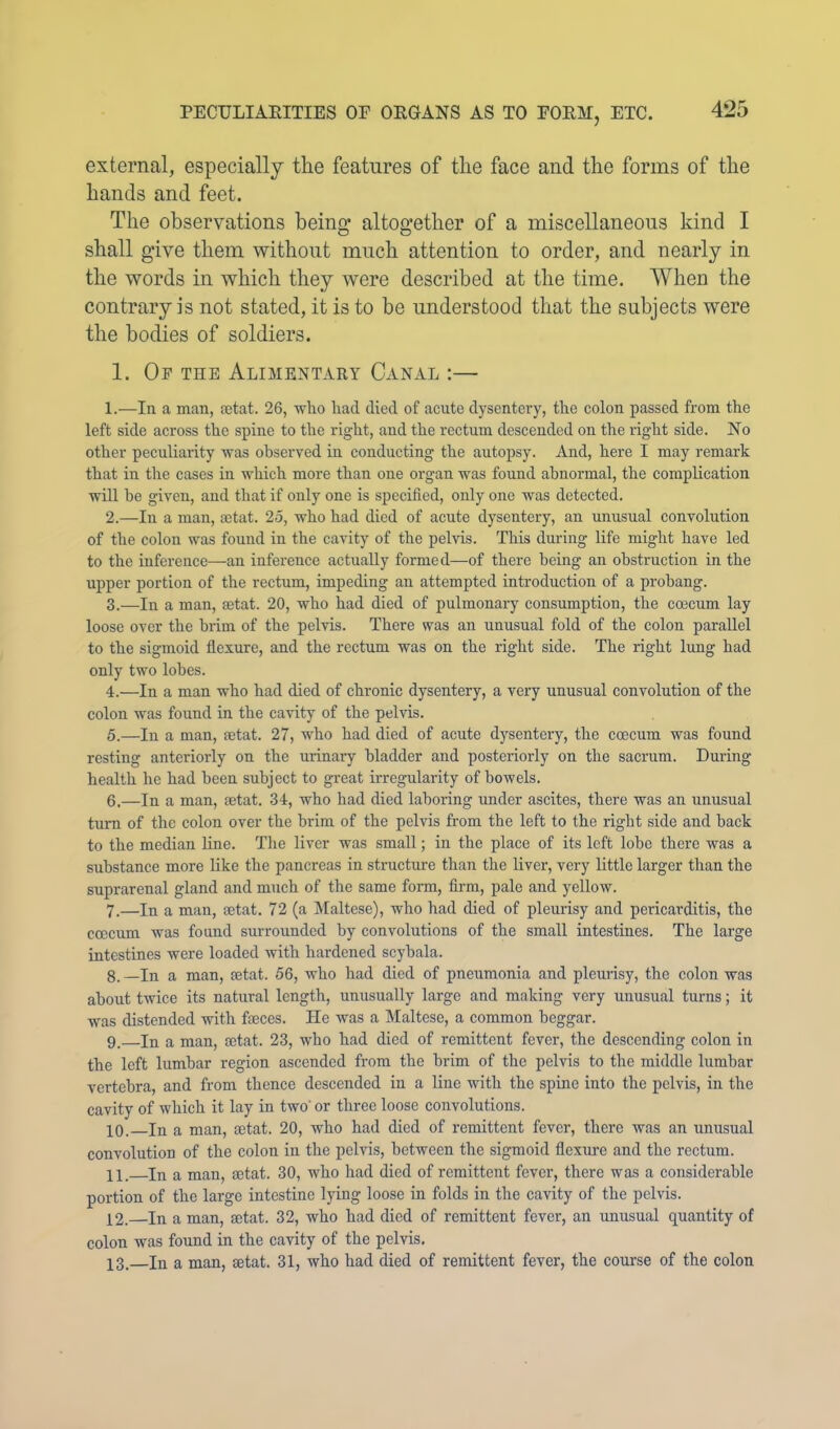 external, especially the features of the face and the forms of the hands and feet. The observations being altogether of a miscellaneous kind I shall give them without much attention to order, and nearly in the words in which they were described at the time. When the contrary is not stated, it is to be understood that the subjects were the bodies of soldiers. 1. Of the Alimentaey Canal :— 1. —In a man, £ctat. 26, who had died of acute dysentery, the colon passed from the left side across the spine to the right, and the reetum descended on the right side. No other peculiarity was observed in conducting the autopsy. And, here I may remark that in the cases in which more than one organ was found abnormal, the complication will be given, and that if only one is specified, only one was detected. 2. —In a man, actat. 25, who had died of acute dysentery, an unusual convolution of the colon was found in the cavity of the pelvis. This during life might have led to the inference—an inference aetually formed—of there being an obstruction in the upper portion of the rectum, impeding an attempted introduction of a probang. 3. —In a man, actat. 20, who had died of pulmonary consumption, the coecum lay loose over the brim of the pelvis. There was an unusual fold of the colon parallel to the sigmoid flexure, and the rectum was on the right side. The right lung had only two lobes. 4. —In a man who had died of ehronic dysentery, a very unusual eonvolution of the colon was found in the cavity of the pelvis. 5. —In a man, aetat. 27, who had died of acute dysentery, the coecum was found resting anteriorly on the urinary bladder and posteriorly on the sacrum. During health he had been subject to great irregularity of bowels. 6. —In a man, aetat. 34, who had died laboring under ascites, there was an unusual turn of the colon over the brim of the pelvis from the left to the right side and back to the median line. The liver was small; in the place of its loft lobe there was a substance more like the pancreas in structure than the liver, very little larger than the suprarenal gland and much of the same form, firm, pale and yellow. 7. —In a man, setat. 72 (a Maltese), who had died of pleurisy and pericarditis, the coocum was found surrounded by convolutions of the small intestines. The large intestines were loaded with hardened scybala. 8. —In a man, setat. 56, who had died of pneumonia and pleurisy, the colon was about twice its natural length, unusually large and making very unusual turns; it was distended with faeces. He was a Maltese, a common beggar. 9. —In a man, setat. 23, who had died of remittent fever, the descending colon in the left lumbar region ascended from the brim of the pelvis to the middle lumbar vertebra, and from thence descended in a line with the spine into the pelvis, in the cavity of which it lay in two' or three loose convolutions. 10. In a man, ajtat. 20, who had died of remittent fever, there was an unusual convolution of the colon in the pelvis, between the sigmoid flexure and the rectum. 11. In a man, aetat. 30, who had died of remittent fever, there was a eonsiderable portion of the large intestine lying loose in folds in the cavity of the pelvis. 12. —In a man, setat. 32, who had died of remittent fever, an unusual quantity of colon was found in the cavity of the pelvis. 13. In a man, setat. 31, who had died of remittent fever, the course of the colon