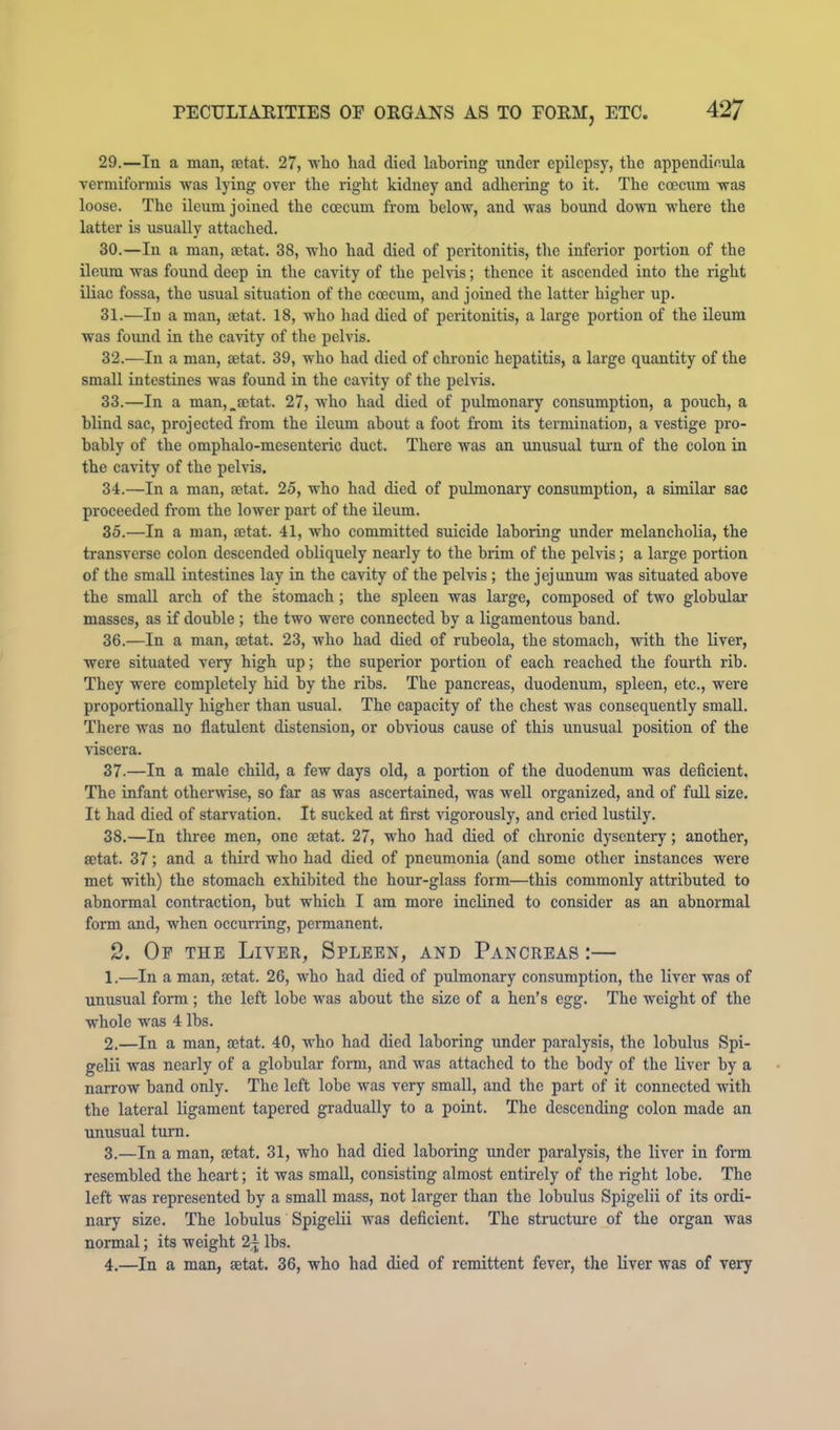 29. —In a man, eetat. 27, who had died laboring xinder epilepsy, the appendinula vermiformis was lying over the right kidney and adhering to it. The coecum was loose. The ileum joined the coecum from below, and was bound down where the latter is usually attached. 30. —In a man, setat. 38, who had died of peritonitis, the inferior portion of the ileum was found deep in the cavity of the pelvis; thence it ascended into the right iliac fossa, the usual situation of the coecum, and joined the latter higher up. 31. —In a man, setat. 18, who had died of peritonitis, a large portion of the ileum was found in the cavity of the pelvis. 32. —In a man, aetat. 39, who had died of ehronic hepatitis, a large quantity of the small intestines was found in the cavity of the pelvis. 33. —In a man,,aetat. 27, who had died of pulmonary consumption, a pouch, a blind sac, projected from the Ueum about a foot from its termination, a vestige pro- bably of the omphalo-mesenteric duct. There was an unusual tuim of the colon in the cavity of the pehds. 34. —In a man, aetat. 25, who had died of pulmonary consumption, a similar sac proceeded fi'om the lower part of the ileum. 35. —In a man, aetat. 41, who committed suicide laboring under melancholia, the transverse colon descended obliquely nearly to the brim of the pelvis; a large portion of the small intestines lay in the cavity of the pelvis ; the jejunum was situated above the small arch of the rtomach; the spleen was large, composed of two globular masses, as if double ; the two were connected by a ligamentous band. 36. —In a man, aetat. 23, who had died of rubeola, the stomach, with the liver, were situated very high up; the superior portion of each reached the fourth rib. They were completely hid by the ribs. The pancreas, duodenum, spleen, etc., were proportionally higher than usual. The capacity of the chest was consequently small. Tliere was no flatulent distension, or obvious cause of this unusual position of the viscera. 37. —In a male child, a few days old, a portion of the duodennm was deficient. The infant otherwise, so far as was ascertained, was well organized, and of full size. It had died of starvation. It sucked at first vigorously, and cried lustily. 38. —In three men, one tetat. 27, who had died of chronic dysentery; another, setat. 37; and a third who had died of pneumonia (and some other instances were met with) the stomach e.vhibited the hour-glass form—this commonly attributed to abnormal contraction, but which I am more inclined to consider as an abnormal form and, when occurring, permanent. 2. Op the Liver, Spleen, and Pancreas ;— 1. —In a man, aetat. 26, who had died of pulmonary consumption, the liver was of unusual form ; the left lobe was about the size of a hen’s egg. The weight of the whole was 4 lbs. 2. —In a man, aetat. 40, who had died laboring under paralysis, the lobulus Spi- gelii was nearly of a globular form, and was attached to the body of the liver by a narrow band only. The left lobe was very small, and the part of it connected with the lateral ligament tapered gradually to a point. The descending colon made an unusual turn. 3. —In a man, oetat. 31, who had died laboring imdcr paralysis, the liver in form resembled the heart; it was small, consisting almost entirely of the right lobe. The left was represented by a small mass, not larger than the lobulus Spigelii of its ordi- nary size. The lobulus Spigelii was deficient. The structure of the organ was normal; its weight lbs. 4. —In a man, setat. 36, who had died of remittent fever, the liver was of very