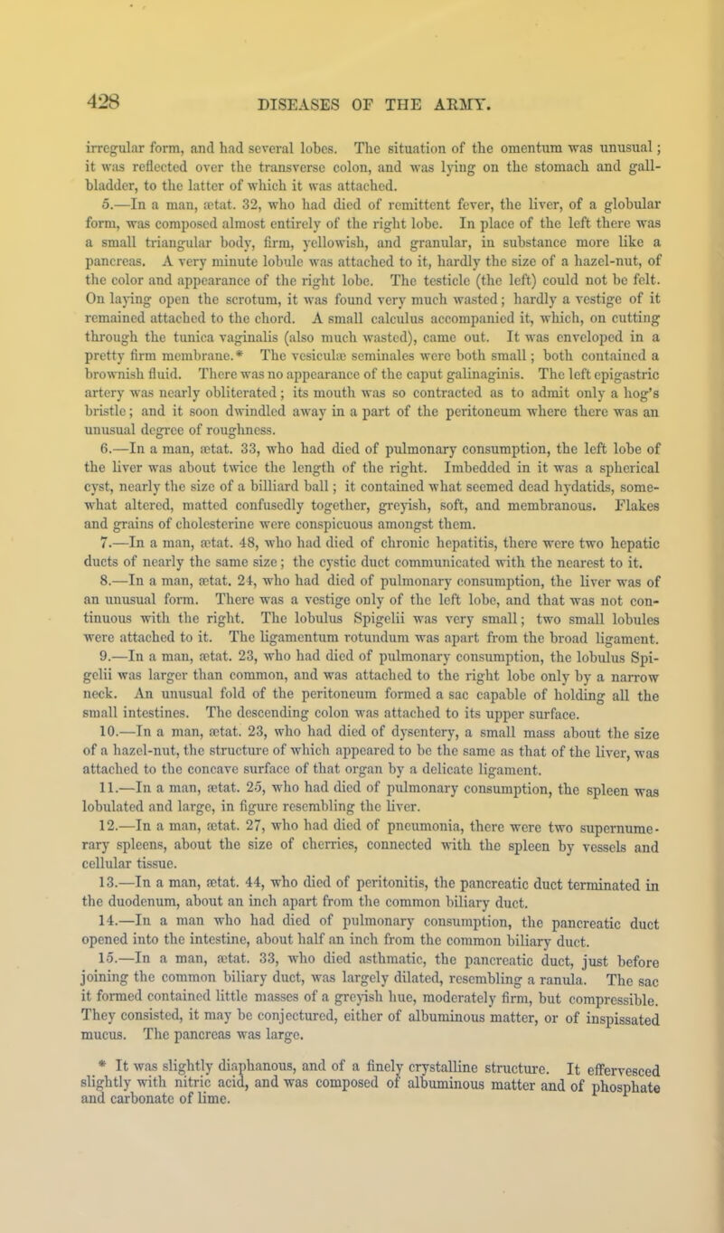 irregular form, and had several lobes. The situation of the omentum was unusual; it wiis reflected over the transverse colon, and was Ijdng on the stomach and gall- bladder, to the latter of which it was attached. 5. —In a man, mtat. 32, who had died of remittent fever, the liver, of a globular form, was composed almost entirely of the right lobe. In place of the left there was a small triangular body, firm, yellowish, and granular, in substance more like a pancreas. A very minute lobule was attached to it, hardly the size of a hazel-nut, of the color and appearance of the right lobe. The testicle (the left) could not he felt. On laj-ing open the scrotum, it was found very much wasted; hardly a vestige of it remained attached to the chord. A small calculus accompanied it, which, on cutting through the tunica vaginalis (also much wasted), came out. It was enveloped in a pretty firm membrane.* The vesiculie seminalcs were both small; both contained a brownish fluid. There was no appearance of the caput galinaginis. The left epigastric artery was nearly obliterated; its mouth was so contracted as to admit only a hog’s bristle; and it soon dwindled away in a part of the peritoneum where there was an unusual degree of roughness. 6. —In a man, actat. 33, who had died of pulmonary consumption, the left lobe of the liver was about tmee the length of the right. Imbedded in it was a spherical cyst, nearly the size of a billiard ball; it contained what seemed dead hydatids, some- what altered, matted confusedly together, grejnsh, soft, and membranous. Flakes and grains of cholesterine were conspicuous amongst them. 7. —In a man, aetat. 48, who had died of chronic hepatitis, there were two hepatic ducts of nearly the same size; the cystic duct communicated with the nearest to it. 8. —In a man, mtat. 24, who had died of pulmonary consumption, the liver w'as of an unusual form. There was a vestige only of the left lobe, and that was not con- tinuous with the right. The lobulus Spigelii w'as very small; two small lobules w'ere attached to it. The ligamentum rotundum was apart fi-om the broad ligament. 9. —In a man, aetat. 23, who had died of pulmonary consumption, the lobulus Spi- gelii was larger than common, and was attached to the right lobe only by a narrow neck. An unusual fold of the peritoneum formed a sac capable of holding all the small intestines. The descending colon wms attached to its upper surface. 10. —In a man, actat. 23, who had died of dysentery, a small mass about the size of a hazel-nut, the structure of which appeared to be the same as that of the liver, was attached to the concave surface of that organ by a delicate ligament. 11. —In a man, aetat. 25, who had died of pulmonary consumption, the spleen was lobulated and large, in figure resembling the liver. 12. —In a man, aetat. 27, who had died of pneumonia, there were two supernume- rary spleens, about the size of cherries, connected writh the spleen by vessels and cellular tissue. 13. —In a man, actat. 44, who died of peritonitis, the pancreatic duct terminated in the duodenum, about an inch apart from the common biliary duct. 14. —In a man who had died of pulmonary consumption, the pancreatic duct opened into the intestine, about half an inch from the common biliary duct. 15. —In a man, aetat. 33, who died asthmatic, the pancreatic duct, just before joining the common biliary duct, was largely dilated, resembling a ranula. The sac it formed contained little masses of a grepsh hue, moderately firm, hut compressible. They consisted, it may be conjectured, either of albuminous matter, or of inspissated mucus. The pancreas was large. * It was slightly diaphanous, and of a finely crystalline structure. It effervesced slightly with nitric acid, and was composed of albuminous matter and of phosphate and carbonate of lime. ^