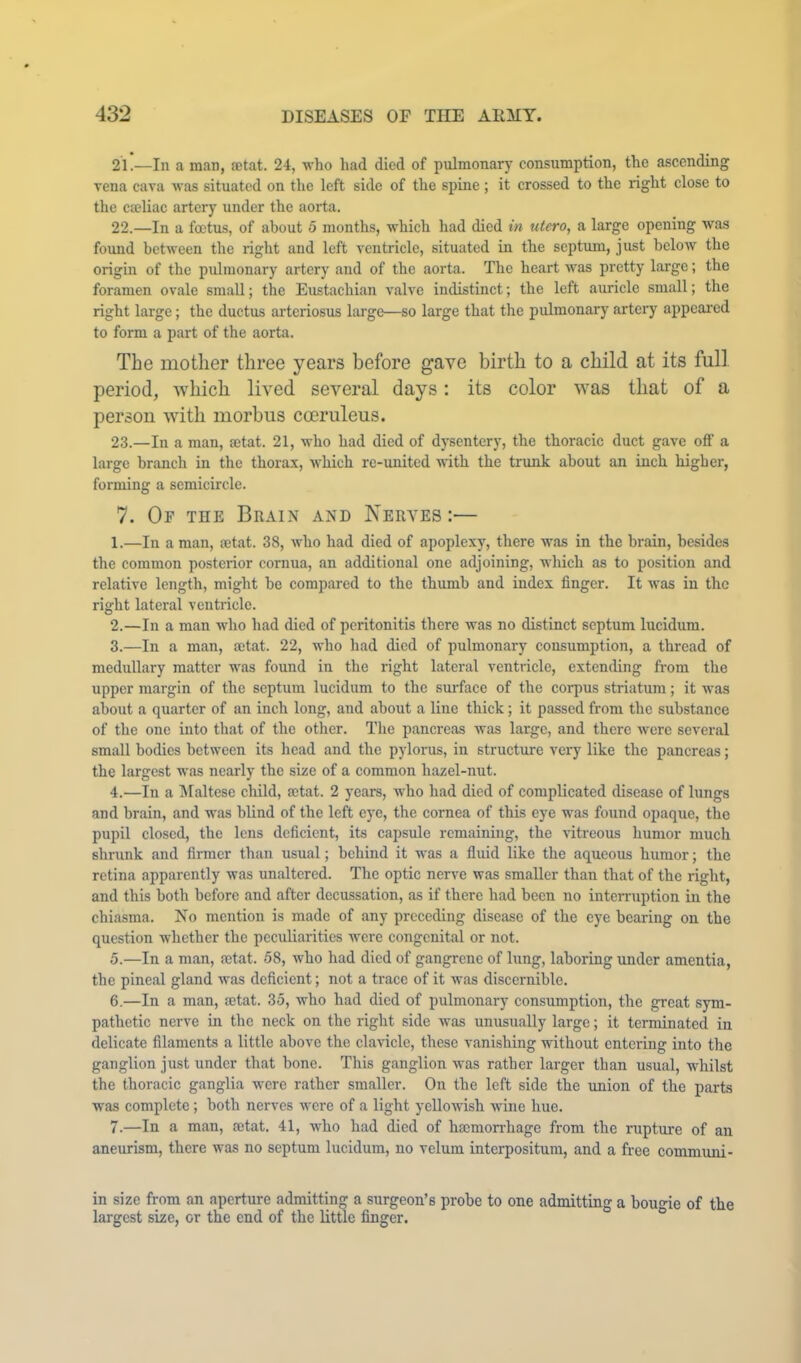 21. —In a man, aetat. 24, who had died of pulmonary consumption, the ascending vena cava was situated on the left side of the spine ; it crossed to the right close to the caeliac artery under the aorta. 22. —In a foetus, of about 5 months, which had died in utero, a large opening was found between the right and left ventricle, situated in the septum, just below the origin of the pulmonary artery and of the aorta. The heart was pretty large; the foramen ovale small; the Eustachian valve indistinct; the left auricle small; the right large; the ductus arteriosus large—so large that the pulmonary artery appeared to form a part of the aorta. The mother three years before gave birth to a child at its full, period, which lived several days: its color was that of a person with morbus cceruleus. 23. —In a man, mtat. 21, who had died of dj'sentery, the thoracic duct gave off a large branch in the thorax, which re-imitcd with the trunk about an inch higher, forming a semicircle. 7. Of the Brain and Nerves :— 1. —In a man, oetat. 38, who had died of apoplexy, there was in the brain, besides the common posterior cornua, an additional one adjoining, which as to position and relative length, might be compared to the thumb and index finger. It was in the right lateral ventricle. 2. —In a man who had died of peritonitis there was no distinct septum lucidum. 3. —In a man, aetat. 22, who had died of pulmonary consumption, a thread of medullary matter was found in the right lateral ventricle, extending from the upper margin of the septum lucidum to the surface of the corpus striatum; it was about a quarter of an inch long, and about a line thick; it passed from the substance of the one into that of the other. The pancreas was large, and there were several small bodies between its head and the pylorus, in structou'e very like the pancreas; the largest was nearly the size of a common hazel-nut. 4. —In a ISIaltese child, mtat. 2 years, who had died of complicated disease of lungs and brain, and was blind of the left eye, the cornea of this eye was found opaque, the pupil closed, the lens deficient, its capsule remaining, the vitreous humor much shrunk and firmer than usual; behind it was a fluid like the aqueous humor; the retina apparently was unaltered. The optic nerve was smaller than that of the right, and this both before and after decussation, as if there had been no interruption in the chiasma. Ko mention is made of any preceding disease of the eye bearing on the question whether the peculiarities were congenital or not. 5. —In a man, netat. 58, who had died of gangrene of lung, laboring under amentia, the pineal gland was deficient; not a trace of it was discernible. 6. —In a man, setat. 35, who had died of pulmonary consumption, the great sym- pathetic nerve in the neck on the right side was unusually large; it terminated in delicate filaments a little above the clavicle, these vanishing without entering into the ganglion just under that bone. This ganglion was rather larger than usual, whilst the thoracic ganglia were rather smaller. On the left side the union of the parts was complete; both nerves were of a light yellowish wine hue. 7. —In a man, cctat. 41, who had died of hsemon-hage from the rupture of an aneurism, there was no septum lucidum, no velum interpositum, and a free communi- in size from an aperture admitting a surgeon’s probe to one admitting a boune of the largest size, or the end of the little finger. °