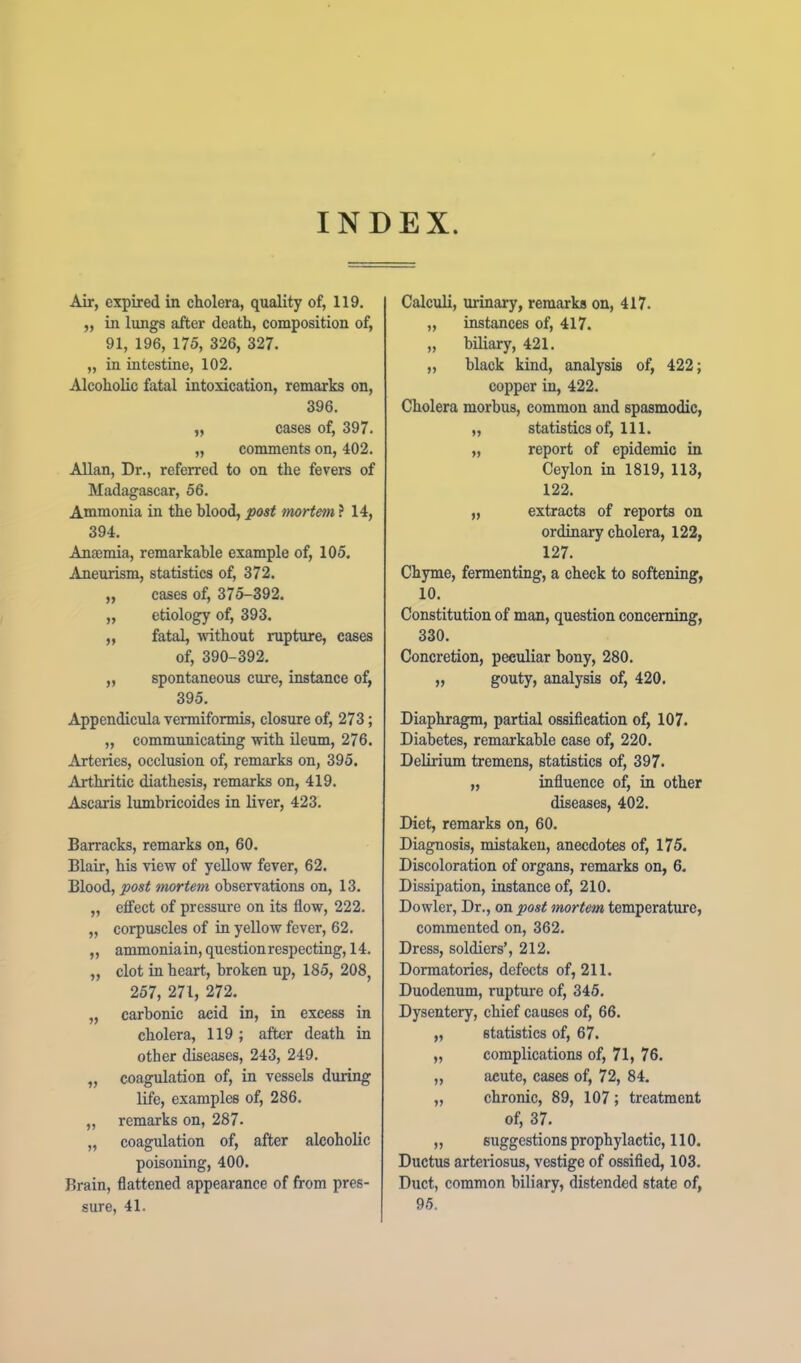 INDEX Air, expired in cholera, quality of, 119. „ in lungs after death, composition of, 91, 196, 175, 326, 327. „ in intestine, 102. Alcoholic fatal intoxication, remarks on, 396. „ cases of, 397. „ comments on, 402. Allan, Dr., referred to on the fevers of Madagascar, 56. Ammonia in the blood, post mortem ? 14, 394. Anaemia, remarkable example of, 105. Aneurism, statistics of, 372. „ cases of, 375-392. „ etiology of, 393. „ fatal, without rupture, cases of, 390-392. „ spontaneous cure, instance of, 395. Appendicula vermiformis, closure of, 273; „ communicating with ileum, 276. Arteries, occlusion of, remarks on, 395, Arthritic diathesis, remarks on, 419. Ascaris lumbricoides in liver, 423, Barracks, remarks on, 60. Blair, his view of yellow fever, 62. Blood, post mortem observations on, 13, „ effect of pressure on its flow, 222. „ corpuscles of in yellow fever, 62. ,, ammonia in, question respecting, 14. „ clot in heart, broken up, 185, 208, 257, 271, 272, „ carbonic acid in, in excess in cholera, 119 ; after death in other diseases, 243, 249. „ coagulation of, in vessels during life, examples of, 286. „ remarks on, 287. „ coagulation of, after alcoholic poisoning, 400. Brain, flattened appearance of from pres- sure, 41. Calculi, urinary, remarks on, 417. „ instances of, 417. „ biliary, 421. „ black kind, analysis of, 422; copper in, 422. Cholera morbus, common and spasmodic, „ statistics of. 111. „ report of epidemic in Ceylon in 1819, 113, 122. „ extracts of reports on ordinary cholera, 122, 127. Chyme, fermenting, a check to softening, 10. Constitution of man, question concerning, 330. Concretion, peculiar bony, 280. „ gouty, analysis of, 420. Diaphragm, partial ossification of, 107. Diabetes, remarkable case of, 220. Delirium tremens, statistics of, 397. „ influence of, in other diseases, 402. Diet, remarks on, 60. Diagnosis, mistaken, anecdotes of, 175. Discoloration of organs, remarks on, 6. Dissipation, instance of, 210. Dowler, Dr., on post mortem temperature, commented on, 362. Dress, soldiers’, 212. Dormatories, defects of, 211. Duodenum, rupture of, 345. Dysentery, chief causes of, 66. „ statistics of, 67. „ complications of, 71, 76. „ acute, cases of, 72, 84. „ chronic, 89, 107; treatment of, 37. ,, suggestions prophylactic, 110. Ductus arteriosus, vestige of ossified, 103. Duct, common biliary, distended state of, 95.