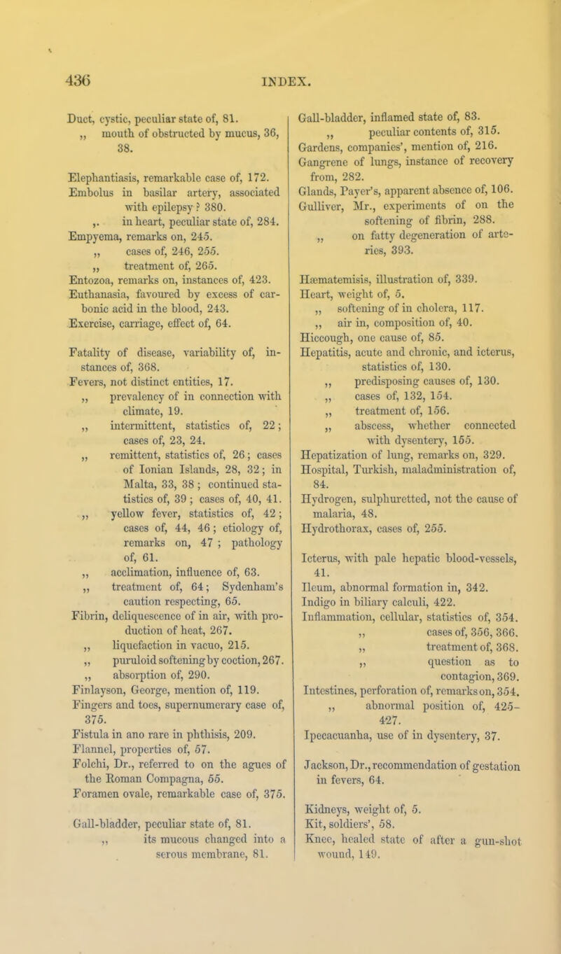 Duct, cystic, peculiar state of, 81. „ moutli of obstructed by mucus, 36, 38. Elephantiasis, remarkable case of, 172. Embolus in basilar artery, associated with epilepsy .’* 380. ,. in heart, peculiar state of, 284. Empyema, remarks on, 245. „ cases of, 246, 255. „ treatment of, 265. Entozoa, remarks on, instances of, 423. Euthanasia, favoured by excess of car- bonic acid in the blood, 243. Exercise, carriage, effect of, 64. Fatality of disease, variability of, in- stances of, 368. Fevers, not distinct entities, 17. „ prevalency of in connection Avith climate, 19. „ intennittent, statistics of, 22; cases of, 23, 24. „ remittent, statistics of, 26; cases of Ionian Islands, 28, 32; in Malta, 33, 38 ; continued sta- tistics of, 39 ; cases of, 40, 41. „ yellow fever, statistics of, 42; cases of, 44, 46; etiology of, remarks on, 47 ; pathology of, 61. „ acclimation, influence of, 63. „ treatment of, 64; Sydenham’s caution respecting, 65. Fibrin, deliquescence of in air, Avith pro- duction of heat, 267. „ liquefaction in vacuo, 215. „ puruloid softening by coction, 267. „ absorption of, 290. Finlayson, George, mention of, 119. Fingers and toes, supernumerary case of, 375. Fistula in ano rare in phthisis, 209. Flannel, properties of, 57. Folchi, Dr., refeiTed to on the agues of the Roman Compagna, 55. Foramen ovale, remarkable case of, 375. Gall-bladder, peculiar state of, 81. „ its mucous changed into a serous membrane, 81. Gall-bladder, inflamed state of, 83. ,, peculiar contents of, 315. Gardens, companies’, mention of, 216. Gangrene of lungs, instance of recovery from, 282. Glands, Payer’s, apparent absence of, 106. Gulliver, Mr., experiments of on the softening of fibrin, 288. „ on fatty degeneration of arte- ries, 393. Hajmatemisis, illustration of, 339. Heart, Aveight of, 5. „ softening of in cholera, 117. „ air in, composition of, 40. Hiccough, one cause of, 85. Hepatitis, acute and chronic, and icterus, statistics of, 130. „ predisposing causes of, 130. „ cases of, 132, 154. „ treatment of, 156. „ abscess, Avhethcr connected Avith dysentery, 155. Hepatization of lung, remarks on, 329. Hospital, Turkish, maladministration of, 84. Hydrogen, sulphuretted, not the cause of malaria, 48. Hydrothorax, cases of, 255. Icterus, with pale hepatic blood-vessels, 41. Ileum, abnormal formation in, 342. Indigo in biliary calculi, 422. Inflammation, cellular, statistics of, 354. „ cases of, 356, 366. „ treatment of, 368. „ question as to contagion, 369. Intestines, perforation of, remarks on, 354. „ abnormal position of, 425- 427. Ipecacuanha, use of in dysentery, 37. Jackson, Dr., recommendation of gestation in fevers, 64. Kidneys, Aveight of, 5. Kit, soldiers’, 58. Knee, healed state of after a gun-shot Avound, 149.