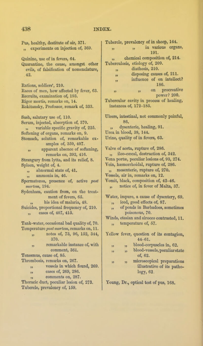 Piis, healthy, destitute of air, 371. „ experiments on injection of, 369, Quinine, use of in fevers, 64, Quarantine, the cause, amongst other evils, of falsification of nomenclature, 42, Rations, soldiers’, 210, Races of men, how affected by fever, 63, Recruits, examination of, 193. Rigor mortis, remarks on, 14. Rokitansky, Professor, remark of, 333. Sash, salutary use of, 110. Serum, injected, absorption of, 370. „ variable specific gravity of, 225. Softening of organs, remarks on, 9. Stomach, solution of, remarkable ex- amples of, 359, 407. „ apparent absence of softening, remarks on, 392, 416. Strangury fi-om lytta, and its relief, 8. Spleen, weight of, 4. „ abnormal state of, 41. „ ammonia in, 46. Spermatozoa, presence of, active post mortem, 194. Sydenham, caution from, on the treat- ment of fevers, 65. „ his idea of malaria, 48. Suicides, proportional frequency of, 210. „ cases of, 407, 415. Tank-water, occasional bad quality of, 70. Temperature post mortem, remarks on, 11. „ notes of, 73, 96, 152, 344, 370. „ remarkable instance of, with comment, 361. Tenesmus, cause of, 85. Thrombosis, remarks on, 267. „ vessels in which found, 269. „ cases of, 269, 286. „ comments on, 287. Thoracic duct, peculiar lesion of, 273. Tubercle, prevalency of, 159. Tubercle, prevalency of in sheep, 164. „ „ in various organs, 191. „ chemical composition of, 214. Tuberculosis, etiology of, 209. „ diathesis, 210. „ disposing causes of, 211. „ influence of on intellect? 186. „ „ on procreative power? 200. Tubercular cavity in process of healing, instances of, 172-185. Ulcers, intestinal, not commonly painful, 86. „ dysenteric, healing, 91. Urea in blood, 38, 144. Urine, quality of in fevers, 63. Valve of aorta, rupture of, 286. „ ileo-coecal, destruction of, 342. Vena portaj, peculiar lesions of, 93, 274. Vein, haemorrhoidal, rupture of, 286. „ mesenteric, rupture of, 270. Vessels, air in, remarks on, 12. Vomit, black, composition of, 42-46. „ notice of, in fever of Malta, 37. Water, impure, a cause of dysentery, 69. „ iced, good effects of, 87. „ of ponds in Barbadoes, sometimes poisonous, 70. Winds, etesian and sirocco contrasted, 11. ,, temperature of, 57. Yellow fever, question of its contagion, 44-61. „ „ blood-corpuscles in, 62. „ „ blood-vessels, peculiar state of, 62. „ „ microscopical preparations illustrative of its patho- logy, 62. Young, Dr., optical test of pus, 168.