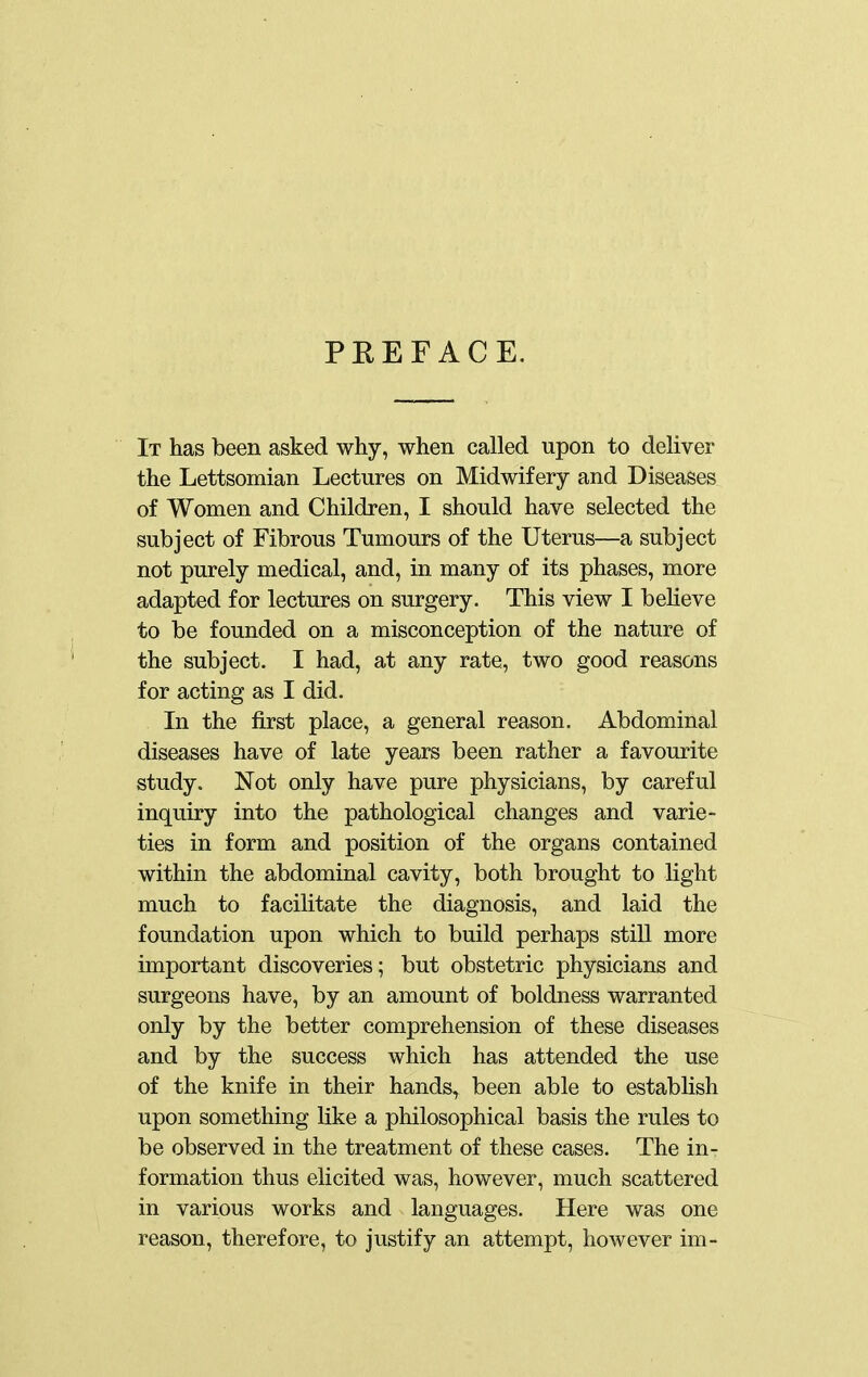 PEEFACE. It has been asked why, when called upon to deliver the Lettsomian Lectures on Midwifery and Diseases of Women and Children, I should have selected the subject of Fibrous Tumours of the Uterus—a subject not purely medical, and, in many of its phases, more adapted for lectures on surgery. This view I believe to be founded on a misconception of the nature of the subject. I had, at any rate, two good reasons for acting as I did. In the first place, a general reason. Abdominal diseases have of late years been rather a favourite study. Not only have pure physicians, by careful inquiry into the pathological changes and varie- ties in form and position of the organs contained within the abdominal cavity, both brought to light much to facilitate the diagnosis, and laid the foundation upon which to build perhaps still more important discoveries; but obstetric physicians and surgeons have, by an amount of boldness warranted only by the better comprehension of these diseases and by the success which has attended the use of the knife in their hands^ been able to establish upon something like a philosophical basis the rules to be observed in the treatment of these cases. The in- formation thus elicited was, however, much scattered in various works and languages. Here was one reason, therefore, to justify an attempt, however im-