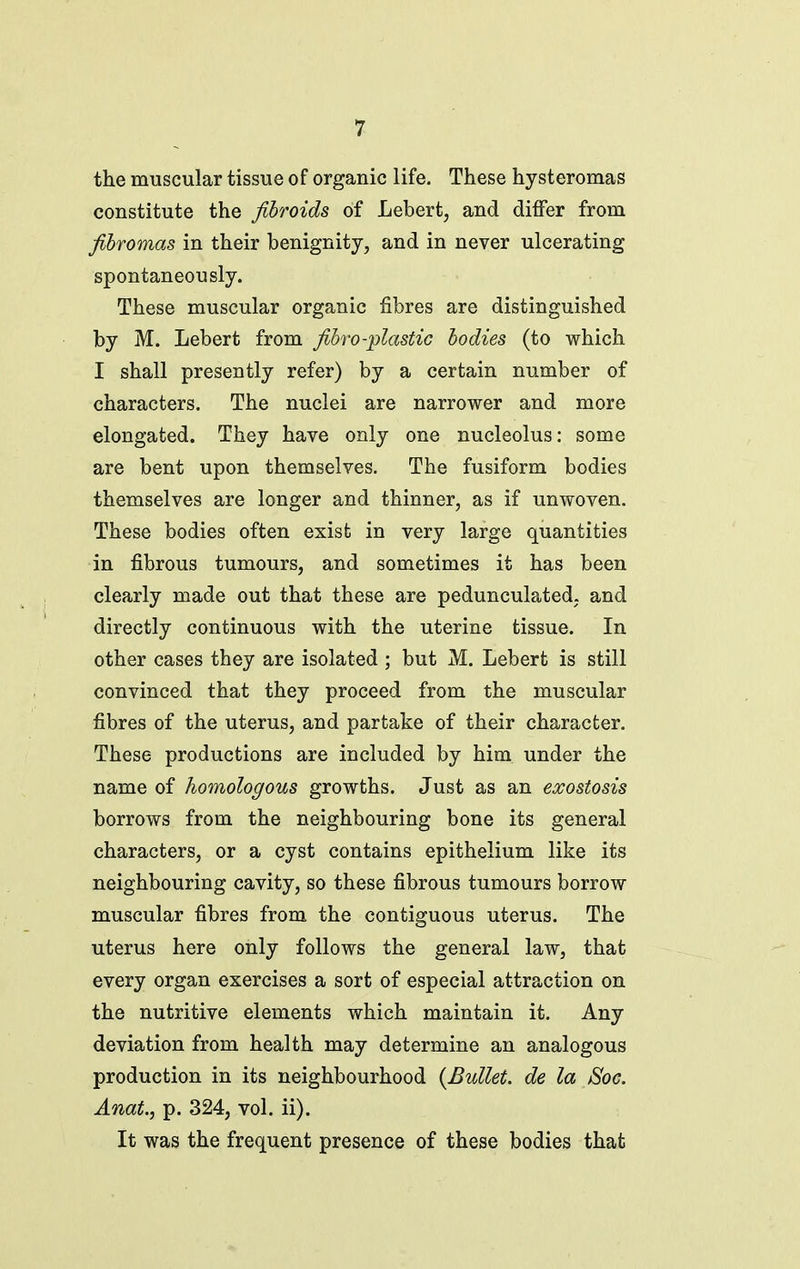 the muscular tissue of organic life. These hysteromas constitute the fibroids of Lebert, and differ from fihromas in their benignity, and in never ulcerating spontaneously. These muscular organic fibres are distinguished by M. Lebert from fihro-plastic bodies (to which I shall presently refer) by a certain number of characters. The nuclei are narrower and more elongated. They have only one nucleolus: some are bent upon themselves. The fusiform bodies themselves are longer and thinner, as if unwoven. These bodies often exist in very large quantities in fibrous tumours, and sometimes it has been clearly made out that these are pedunculated, and directly continuous with the uterine tissue. In other cases they are isolated ; but M. Lebert is still convinced that they proceed from the muscular fibres of the uterus, and partake of their character. These productions are included by him under the name of homologous growths. Just as an exostosis borrows from the neighbouring bone its general characters, or a cyst contains epithelium like its neighbouring cavity, so these fibrous tumours borrow muscular fibres from the contiguous uterus. The uterus here only follows the general law, that every organ exercises a sort of especial attraction on the nutritive elements which maintain it. Any deviation from health may determine an analogous production in its neighbourhood {Bullet, de la Soc. Anat., p. 324, vol. ii). It was the frequent presence of these bodies that