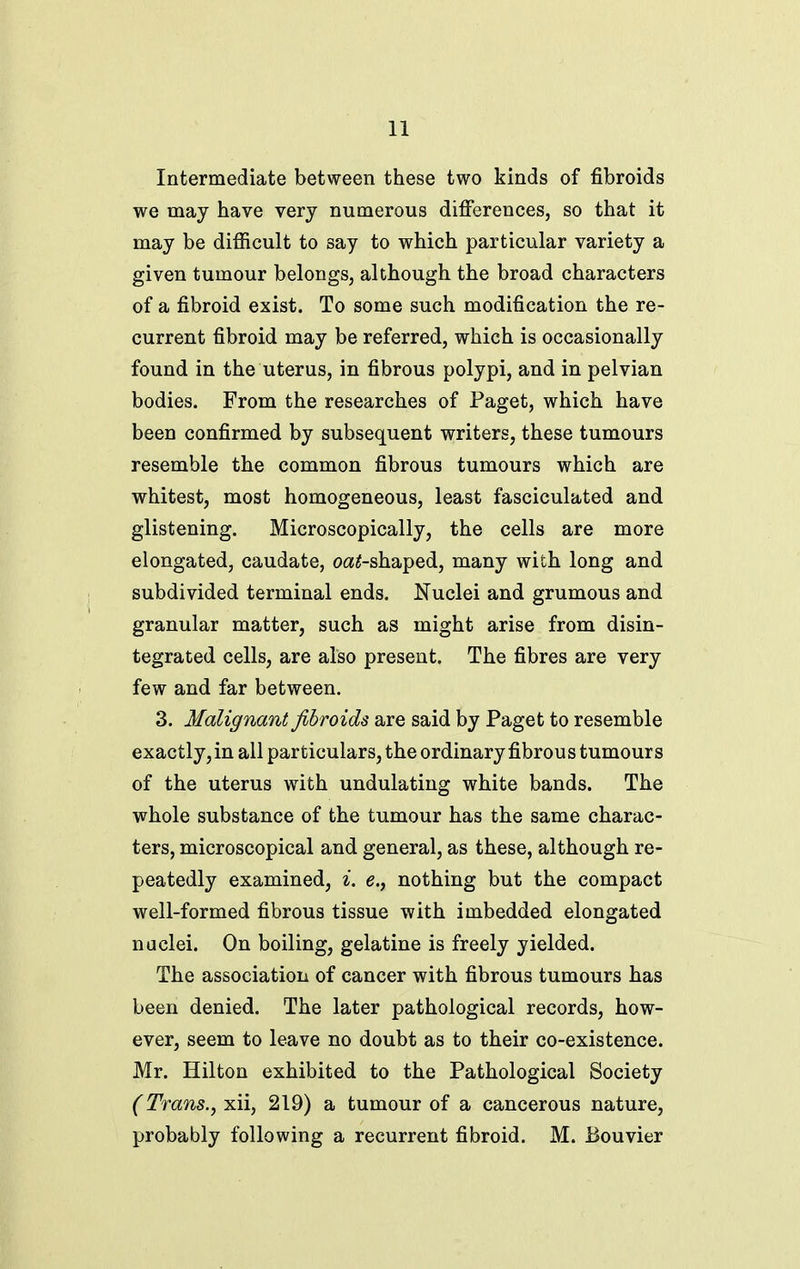 Intermediate between these two kinds of fibroids we may have very numerous differences, so that it may be difficult to say to which particular variety a given tumour belongs, although the broad characters of a fibroid exist. To some such modification the re- current fibroid may be referred, which is occasionally found in the uterus, in fibrous polypi, and in pelvian bodies. From the researches of Paget, which have been confirmed by subsequent writers, these tumours resemble the common fibrous tumours which are whitest, most homogeneous, least fasciculated and glistening. Microscopically, the cells are more elongated, caudate, o«^-shaped, many with long and subdivided terminal ends. Nuclei and grumous and granular matter, such as might arise from disin- tegrated cells, are also present. The fibres are very few and far between. 3. Malignant fibroids are said by Paget to resemble exactly, in all particulars, the ordinary fibrous tumours of the uterus with undulating white bands. The whole substance of the tumour has the same charac- ters, microscopical and general, as these, although re- peatedly examined, i. e., nothing but the compact well-formed fibrous tissue with imbedded elongated nuclei. On boiling, gelatine is freely yielded. The association of cancer with fibrous tumours has been denied. The later pathological records, how- ever, seem to leave no doubt as to their co-existence. Mr. Hilton exhibited to the Pathological Society (Trans.^iL\\^ 219) a tumour of a cancerous nature, probably following a recurrent fibroid. M. Bouvier