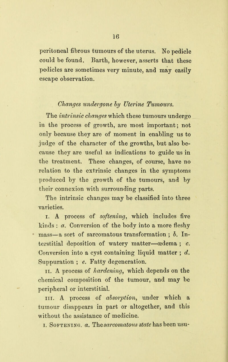 peritoneal fibrous tumours of the uterus. No pedicle could be found. Barth, however, asserts that these pedicles are sometimes very minute, and may easily escape observation. Changes undergone hy Uterine Tumours. The intrinsic changes which these tumours undergo in the process of growth, are most important; not only because they are of moment in enabling us to judge of the character of the growths, but also be- cause they are useful as indications to guide us in the treatment. These changes, of course, have no relation to the extrinsic changes in the symptoms produced by the growth of the tumours, and by their connexion with surrounding parts. The intrinsic changes may be classified into three varieties, I. A process of softening, which includes five kinds : a. Conversion of the body into a more fleshy • mass—a sort of sarcomatous transformation ; h. In- terstitial deposition of watery matter—oedema ; c. Conversion into a cyst containing liquid matter ; d. Suppuration ; e. Fatty degeneration. II. A process of hardening, which depends on the chemical composition of the tumour, and may be peripheral or interstitial. III. A process of absorption, under which a tumour disappears in part or altogether, and this without the assistance of medicine. I. Softening, a. ^Ihqsarcomatous state h.2t,s\)QQnviSVi-