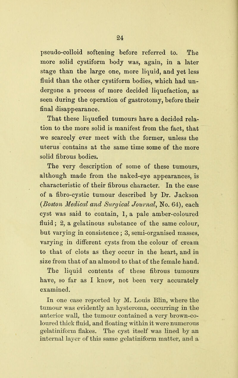 pseudo-colloid softening before referred to. The more solid cystiform body was, again, in a later stage than the large one, more liquid, and yet less fluid than the other cystiform bodies, which had un- dergone a process of more decided liquefaction, as seen during the operation of gastrotomy, before their final disappearance. That these liquefied tumours have a decided rela- tion to the more solid is manifest from the fact, that we scarcely ever meet with the former, unless the uterus contains at the same time some of the more solid fibrous bodies. The very description of some of these tumours, although made from the naked-eye appearances, is characteristic of their fibrous character. In the case of a fibro-cystic tumour described by Dr. Jackson {Boston Medical and Surgical Journal, No. 64), each cyst was said to contain, 1, a pale amber-coloured fluid; 2, a gelatinous substance of the same colour, but varying in consistence; 3, semi-organised masses, varying in different cysts from the colour of cream to that of clots as they occur in the heart, and in size from that of an almond to that of the female hand. The liquid contents of these fibrous tumours have, so far as I know, not been very accurately examined. In one case reported by M. Louis Blin, where the tumour was evidently an hysteroma^ occurring in the anterior wall, the tumour contained a very brown-co- loured thick fluid, and floating within it were numerous gelatiniform flakes. The cyst itself was lined by an internal layer of this same gelatiniform matter, and a