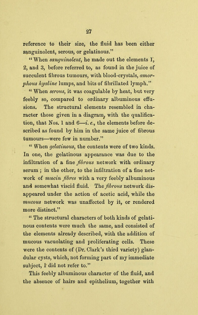 reference to their size, the fluid has been either sanguinolent, serous, or gelatinous.  When sanguinolent, he made out the elements 1, 2, and 3, before referred to, as found in the juice of succulent fibrous tumours, with blood-crystals, amor- phous hyaline lumps, and bits of fibrillated lymph.  When serous, it was coagulable by heat, but very feebly so, compared to ordinary albuminous effu- sions. The structural elements resembled in cha- racter those given in a diagram^ with the qualifica- tion, that Nos. 1 and 6—i. e., the elements before de- scribed as found by him in the same juice of fibrous tumours—were few in number.  W^hen gelatinous, the contents were of two kinds. In one, the gelatinous appearance was due to the infiltration of a fine fibrous network with ordinary serum ; in the other, to the infiltration of a fine net- work of mucin fibres with a very feebly albuminous and somewhat viscid fluid. The fibrous network dis- appeared under the action of acetic acid, while the mucous network was unaffected by it, or rendered more distinct.  The structural characters of both kinds of gelati- nous contents were much the same, and consisted of the elements already described, with the addition of mucous vacuolating and proliferating cells. These were the contents of (Dr. Clark's third variety) glan- dular cysts, which, not forming part of my immediate subject, I did not refer to. This feebly albuminous character of the fluid, and the absence of hairs and epithelium, together with
