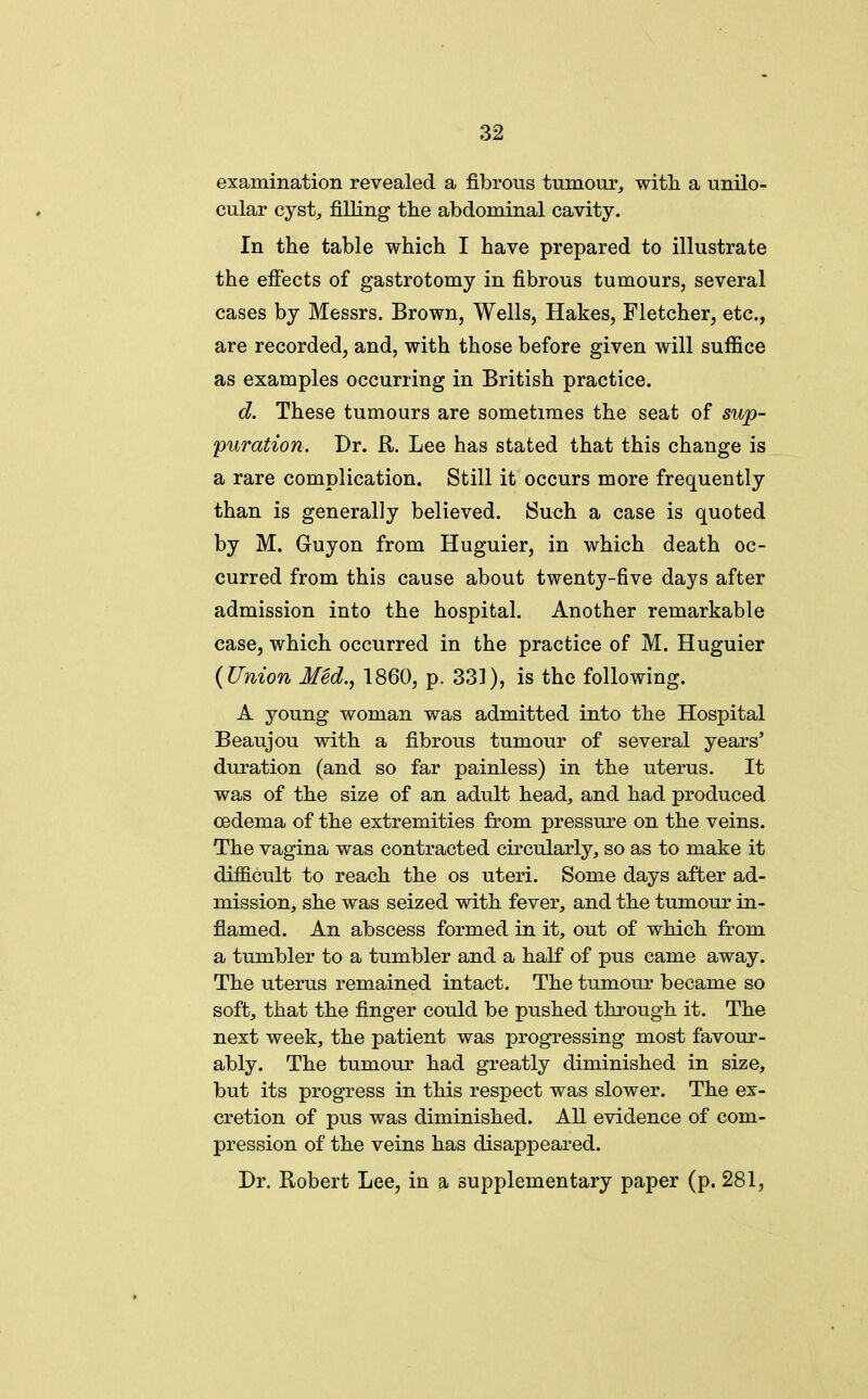 examination revealed a fibrous tumour, with a unilo- cular cyst, filling the abdominal cavity. In the table which I have prepared to illustrate the efiects of gastrotomy in fibrous tumours, several cases by Messrs. Brown, Wells, Hakes, Fletcher, etc., are recorded, and, with those before given will suffice as examples occurring in British practice. d. These tumours are sometimes the seat of sup- puration. Dr. R. Lee has stated that this change is a rare complication. Still it occurs more frequently than is generally believed. Such a case is quoted by M. Guyon from Huguier, in which death oc- curred from this cause about twenty-five days after admission into the hospital. Another remarkable case, which occurred in the practice of M. Huguier {Union Med., 1860, p. 331), is the following. A young woman was admitted into the Hospital Beaujou with a fibrous tumour of several years' duration (and so far painless) in the uterus. It was of the size of an adult head, and had produced oedema of the extremities from pressure on the veins. The vagina was contracted circularly, so as to make it difficult to reach the os uteri. Some days after ad- mission, she was seized with fever, and the tumour in- flamed. An abscess formed in it, out of which from a tumbler to a tumbler and a half of pus came away. The uterus remained intact. The tumour became so soft, that the finger could be pushed through it. The next week, the patient was progressing most favour- ably. The tumour had greatly diminished in size, but its progress in this respect was slower. The ex- cretion of pu.s was diminished. All evidence of com- pression of the veins has disappeared. Dr. Robert Lee, in a supplementary paper (p. 281,