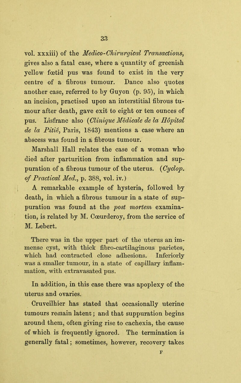 vol. xxxiii) of the Medico-Chirurgical Transactions, gives also a fatal case, where a quantity of greenish yellow foetid pus was found to exist in the very centre of a fibrous tumour. Dance also quotes another case, referred to by Guy on (p. 95), in which an incision, practised upon an interstitial fibrous tu- mour after death, gave exit to eight or ten ounces of pus. Lisfranc also {Clinigue Medicate de la Hdpital de la Pitie, Paris, 1843) mentions a case where an abscess was found in a fibrous tumour. Marshall Hall relates the case of a woman who died after parturition from inflammation and sup- puration of a fibrous tumour of the uterus. {Cyclop, of Practical Med., p. 388, vol. iv.) \ A remarkable example of hysteria, followed by death, in which a fibrous tumour in a state of sup- puration was found at the post mortem examina- tion, is related by M, Coeurderoy, from the service of M. Lebert. There was in the upper part of the uterus an im- mense cyst, with thick fibro-cartilaginous parietes, which had contracted close adhesions. Inferiorly was a smaller tumour, in a state of capillary inflam- mation, with extravasated pus. In addition, in this case there was apoplexy of the uterus and ovaries. Cruveilhier has stated that occasionally uterine tumours remain latent; and that suppuration begins around them, often giving rise to cachexia, the cause of which is frequently ignored. The termination is generally fatal; sometimes, however, recovery takes r