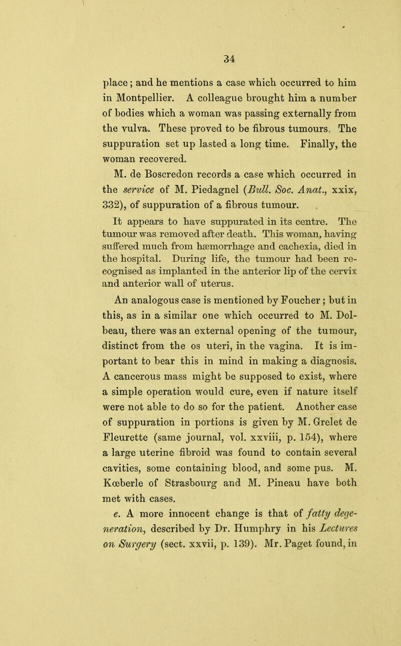 place; and he mentions a case which occurred to him in Montpellier. A colleague brought him a number of bodies which a woman was passing externally from the vulva. These proved to be fibrous tumours. The suppuration set up lasted a long time. Finally, the woman recovered. M. de Boscredon records a case which occurred in the service of M. Piedagnel {Bull. Soc. Anat., xxix, 332), of suppuration of a fibrous tumour. It appears to have suppurated in its centre. The tumour was removed after death. This woman, having sulfered much from haemorrhage and cachexia, died in the hospital. During life, the tumour had been re- cognised as implanted in the anterior lip of the cervix and anterior wall of uterus. An analogous case is mentioned by Foucher; but in this, as in a similar one which occurred to M. Dol- beau, there was an external opening of the tumour, distinct from the os uteri, in the vagina. It is im- portant to bear this in mind in making a diagnosis. A cancerous mass might be supposed to exist, where a simple operation would cure, even if nature itself were not able to do so for the patient. Another case of suppuration in portions is given by M. Grelet de Fleurette (same journal, vol. xxviii, p. 154), where a large uterine fibroid was found to contain several cavities, some containing blood, and some pus. M. Koeberle of Strasbourg and M. Pineau have both met with cases. e. A more innocent change is that of fattT/ dege- neration, described by Dr. Humphry in his Lectures on Surgery (sect, xxvii, p. 139). Mr. Paget found, in