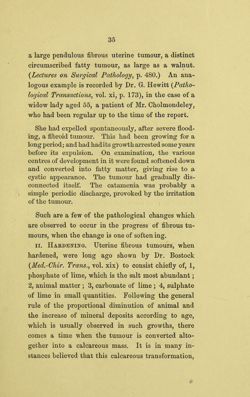 a large pendulous fibrous uterine tumour, a distinct circumscribed fatty tumour, as large as a walnut. {Lectures on Surgical Pathology, p. 480.) An ana- logous example is recorded by Dr. G. Hewitt {Patho- logical Transactions, vol. xi, p. 173), in the case of a widow lady aged 55, a patient of Mr. Cholmondeley, who had been regular up to the time of the report. She had expelled spontaneously^ after severe flood- ing, a fibroid tumour. This had been growing for a long period j and had hadits growth arrested some years before its expulsion. On examination, the various centres of development in it were found softened down and converted into fatty matter, giving rise to a cystic appearance. The tumour had gradually dis- connected itself. The catamenia was probably a simple periodic discharge, provoked by the irritation of the tumour. Such are a few of the pathological changes which are observed to occur in the progress of fibrous tu- mours, when the change is one of soften ing. II. Hardening. Uterine fibrous tumours, when hardened, were long ago shown by Dr. Bostock {Med.-Chir. Trans., vol. xix) to consist chiefly of, 1, phosphate of lime, which is the salt most abundant; 2, animal matter ; 3, carbonate of lime ; 4, sulphate of lime in small quantities. Following the general rule of the proportional diminution of animal and the increase of mineral deposits according to age, which is usually observed in such growths, there comes a time when the tumour is converted alto- gether into a calcareous mass. It is in many in- stances believed that this calcareous transformation,