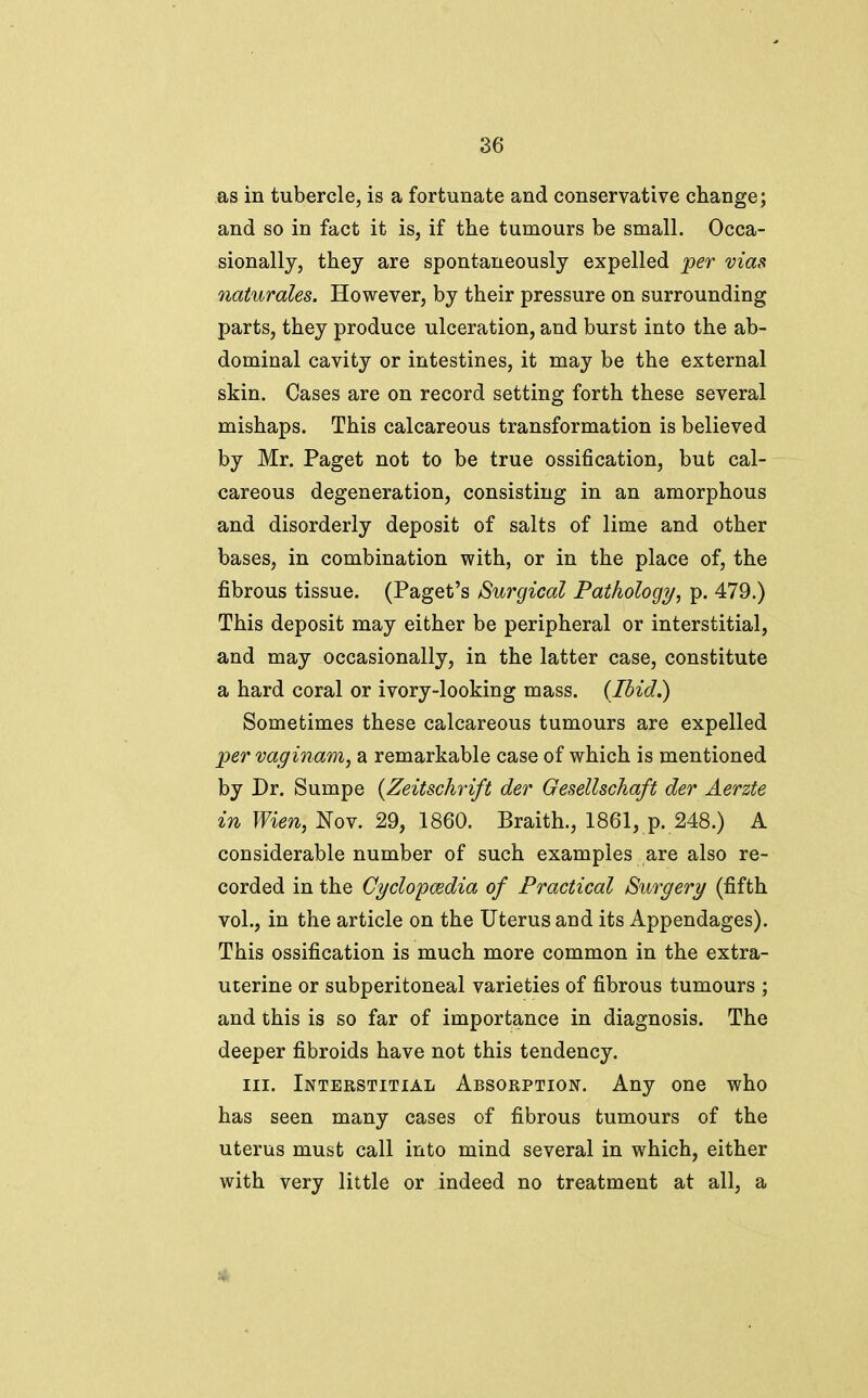 as in tubercle, is a fortunate and conservative change; and so in fact it is, if the tumours be small. Occa- sionally, they are spontaneously expelled jper via^i naturales. However, by their pressure on surrounding parts, they produce ulceration, and burst into the ab- dominal cavity or intestines, it may be the external skin. Cases are on record setting forth these several mishaps. This calcareous transformation is believed by Mr. Paget not to be true ossification, but cal- careous degeneration, consisting in an amorphous and disorderly deposit of salts of lime and other bases, in combination with, or in the place of, the fibrous tissue. (Paget's Surgical Pathology, p. 479.) This deposit may either be peripheral or interstitial, and may occasionally, in the latter case, constitute a hard coral or ivory-looking mass. (Ibid.) Sometimes these calcareous tumours are expelled per vaginam, a remarkable case of which is mentioned by Dr. Sumpe {Zeitschrift der Gesellschaft der Aerzte in Wien, Nov. 29, 1860. Braith., 1861, p. 248.) A considerable number of such examples are also re- corded in the Cyclopcedia of Practical Surgery (fifth vol., in the article on the Uterus and its Appendages). This ossification is much more common in the extra- uterine or subperitoneal varieties of fibrous tumours ; and this is so far of importance in diagnosis. The deeper fibroids have not this tendency. III. Interstitial Absorption. Any one who has seen many cases of fibrous tumours of the uterus must call into mind several in which, either with very little or indeed no treatment at all, a