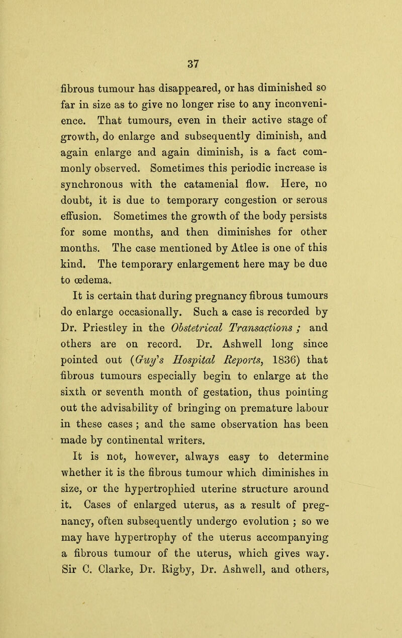 fibrous tumour has disappeared, or has diminished so far in size as to give no longer rise to any inconveni- ence. That tumours, even in their active stage of growth, do enlarge and subsequently diminish, and again enlarge and again diminish, is a fact com- monly observed. Sometimes this periodic increase is synchronous with the catamenial flow. Here, no doubt, it is due to temporary congestion or serous effusion. Sometimes the growth of the body persists for some months, and then diminishes for other months. The case mentioned by Atlee is one of this kind. The temporary enlargement here may be due to oedema. It is certain that during pregnancy fibrous tumours do enlarge occasionally. Such a case is recorded by Dr. Priestley in the Obstetrical Transactions ; and others are on record. Dr. Ashwell long since pointed out {Guy's Hospital Reports, 1836) that fibrous tumours especially begin to enlarge at the sixth or seventh month of gestation, thus pointing out the advisability of bringing on premature labour in these cases ; and the same observation has been made by continental writers. It is not, however, always easy to determine whether it is the fibrous tumour which diminishes in size, or the hypertrophied uterine structure around it. Cases of enlarged uterus, as a result of preg- nancy, often subsequently undergo evolution ; so we may have hypertrophy of the uterus accompanying a fibrous tumour of the uterus, which gives way. Sir C. Clarke, Dr. Rigby, Dr. Ashwell, and others,