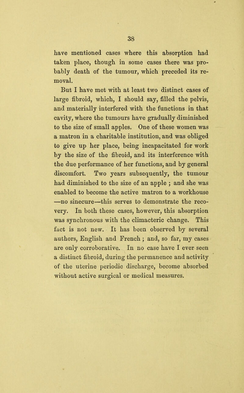 have mentioned cases where this absorption had taken place, though in some cases there was pro- bably death of the tumour, which preceded its re- moval. But I have met with at least two distinct cases of large fibroid, which, I should say, filled the pelvis, and materially interfered with the functions in that cavity, where the tumours have gradually diminished to the size of small apples. One of these women was a matron in a charitable institution, and was obliged to give up her place, being incapacitated for work by the size of the fibroid, and its interference with the due performance of her functions, and by general discomfort. Two years subsequently, the tumour had diminished to the size of an apple ; and she was enabled to become the active matron to a workhouse —no sinecure—this serves to demonstrate the reco- very. In both these cases, however, this absorption was synchronous with the climacteric change. This fact is not new. It has been observed by several authors, English and French ; and, so far, my cases are only corroborative. In no case have I ever seen a distinct fibroid, during the permanence and activity of the uterine periodic discharge, become absorbed without active surgical or medical measures.