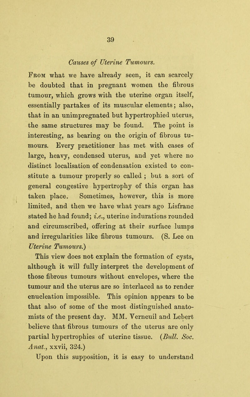 Causes of Uie^'ine Tumours. From what we have already seen, it can scarcely be doubted that in pregnant women the fibrous tumour, which grows with the uterine organ itself, essentially partakes of its muscular elements; also, that in an unimpregnated but hypertrophied uterus, the same structures may be found. The point is interesting, as bearing on the origin of fibrous tu- mours. Every practitioner has met with cases of large, heavy, condensed uterus, and yet where no distinct localisation of condensation existed to con- stitute a tumour properly so called ; but a sort of general congestive hypertrophy of this organ has taken place. Sometimes, however, this is more limited, and then we have what years ago Lisfranc stated he had found; i.e., uterine indurations rounded and circumscribed, ofiering at their surface lumps and irregularities like fibrous tumours. (S. Lee on Uterine Tumours.) This view does not explain the formation of cysts, although it will fully interpret the development of those fibrous tumours without envelopes, where the tumour and the uterus are so interlaced as to render enucleation impossible. This opinion appears to be that also of some of the most distinguished anato- mists of the present day. MM. Verneuil and Lebert believe that fibrous tumours of the uterus are only partial hypertrophies of uterine tissue. {Bull. Soc. Anat., xxvii, 324.) Upon this supposition, it is easy to understand