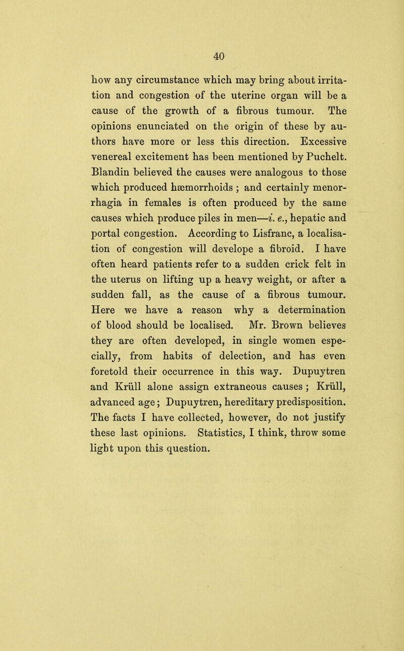 how any circumstance which may bring about irrita- tion and congestion of the uterine organ will be a cause of the growth of a fibrous tumour. The opinions enunciated on the origin of these by au- thors have more or less this direction. Excessive venereal excitement has been mentioned by Puchelt. Blandin believed the causes were analogous to those which produced haemorrhoids ; and certainly monor- rhagia in females is often produced by the same causes which produce piles in men—i. e., hepatic and portal congestion. According to Lisfranc, a localisa- tion of congestion will develope a fibroid. I have often heard patients refer to a sudden crick felt in the uterus on lifting up a heavy weight, or after a sudden fall, as the cause of a fibrous tumour. Here we have a reason why a determination of blood should be localised. Mr. Brown believes they are often developed, in single women espe- cially, from habits of delection, and has even foretold their occurrence in this way. Dupuytren and Kriill alone assign extraneous causes ; Kriill, advanced age; Dupuytren, hereditary predisposition. The facts I have collected, however, do not justify these last opinions. Statistics, I think, throw some light upon this question.