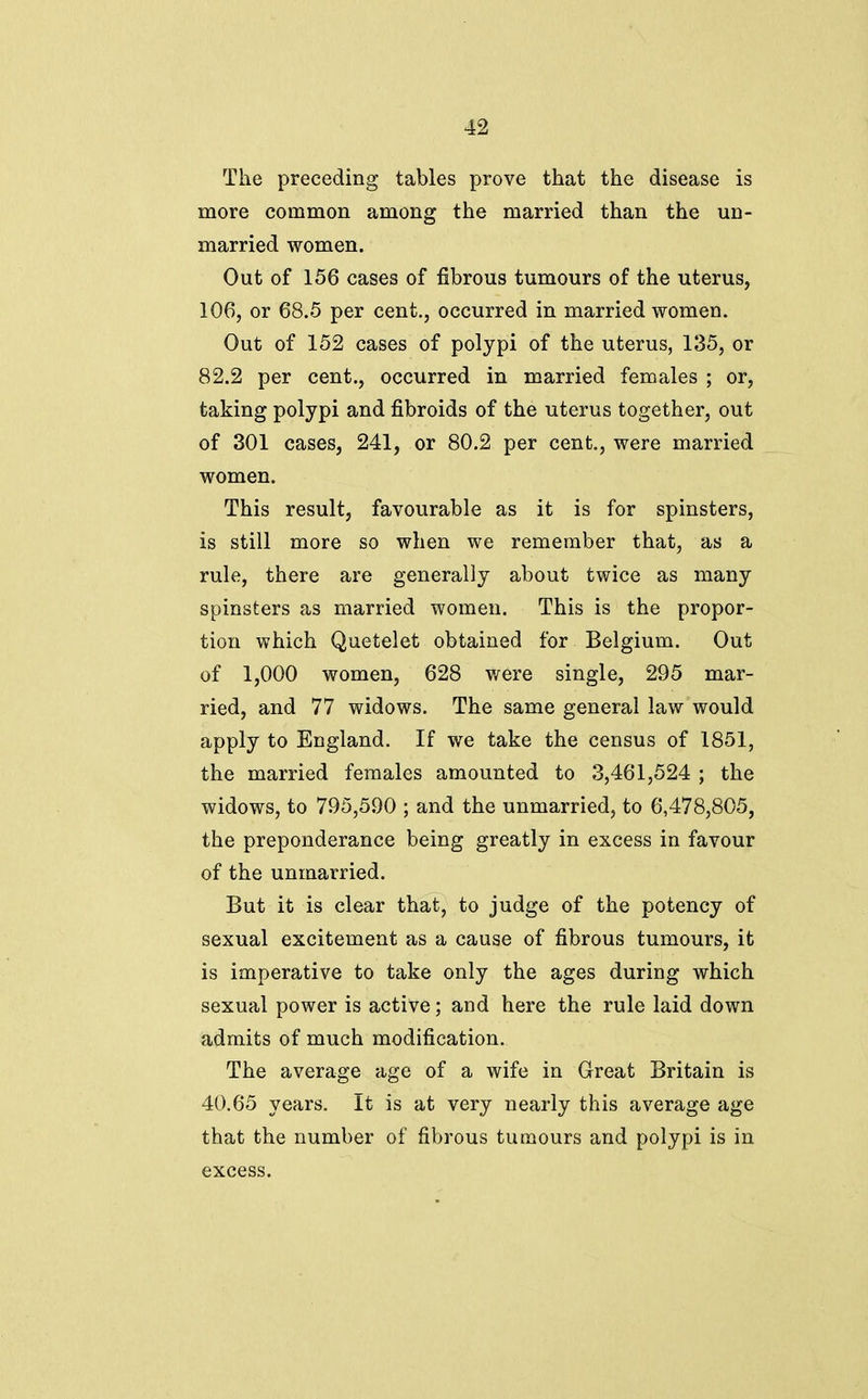 The preceding tables prove that the disease is more common among the married than the un- married women. Out of 156 cases of fibrous tumours of the uterus, 106, or 68.5 per cent., occurred in married women. Out of 152 cases of polypi of the uterus, 135, or 82.2 per cent., occurred in married females ; or, taking polypi and fibroids of the uterus together, out of 301 cases, 241, or 80.2 per cent., were married women. This result, favourable as it is for spinsters, is still more so when we remember that, as a rule, there are generally about twice as many spinsters as married women. This is the propor- tion which Quetelet obtained for Belgium. Out of 1,000 women, 628 were single, 295 mar- ried, and 77 widows. The same general law would apply to England. If we take the census of 1851, the married females amounted to 3,461,524 ; the widows, to 795,590 ; and the unmarried, to 6,478,805, the preponderance being greatly in excess in favour of the unmarried. But it is clear that, to judge of the potency of sexual excitement as a cause of fibrous tumours, it is imperative to take only the ages during which sexual power is active; and here the rule laid down admits of much modification. The average age of a wife in Great Britain is 40.65 years. It is at very nearly this average age that the number of fibrous tumours and polypi is in excess.