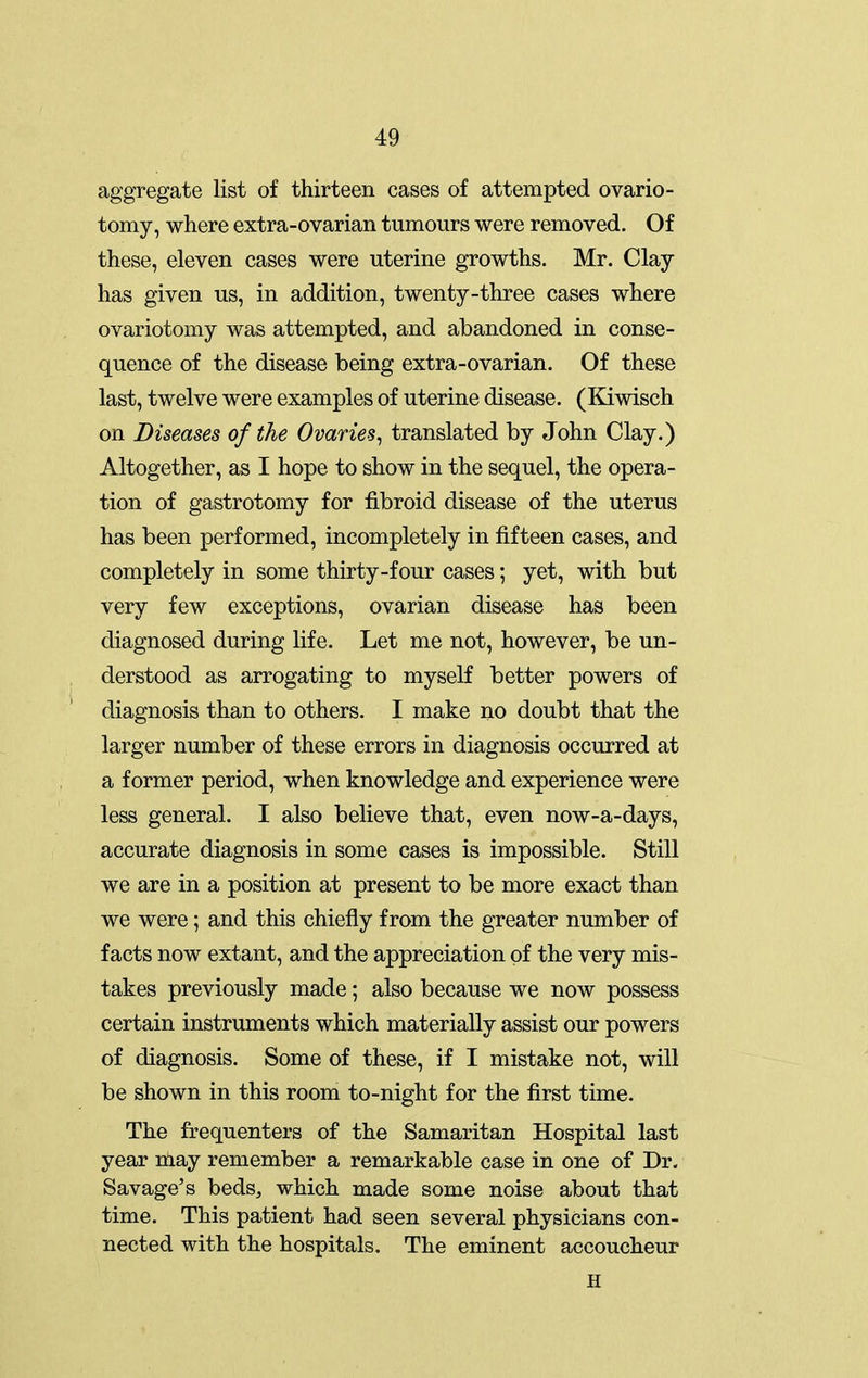 aggregate list of thirteen cases of attempted ovario- tomy, where extra-ovarian tumours were removed. Of these, eleven cases were uterine growths. Mr. Clay has given us, in addition, twenty-three cases where ovariotomy was attempted, and abandoned in conse- quence of the disease being extra-ovarian. Of these last, twelve were examples of uterine disease. (Kiwisch on Diseases of the Ovaries^ translated by John Clay.) Altogether, as I hope to show in the sequel, the opera- tion of gastrotomy for fibroid disease of the uterus has been performed, incompletely in fifteen cases, and completely in some thirty-four cases; yet, with but very few exceptions, ovarian disease has been diagnosed during life. Let me not, however, be un- derstood as arrogating to myself better powers of diagnosis than to others. I make no doubt that the larger number of these errors in diagnosis occurred at a former period, when knowledge and experience were less general. I also believe that, even now-a-days, accurate diagnosis in some cases is impossible. Still we are in a position at present to be more exact than we were; and this chiefly from the greater number of facts now extant, and the appreciation of the very mis- takes previously made; also because we now possess certain instruments which materially assist our powers of diagnosis. Some of these, if I mistake not, will be shown in this room to-night for the first time. The frequenters of the Samaritan Hospital last year nlay remember a remarkable case in one of Dr. Savage's beds^ which made some noise about that time. This patient had seen several physicians con- nected with the hospitals. The eminent accoucheur H