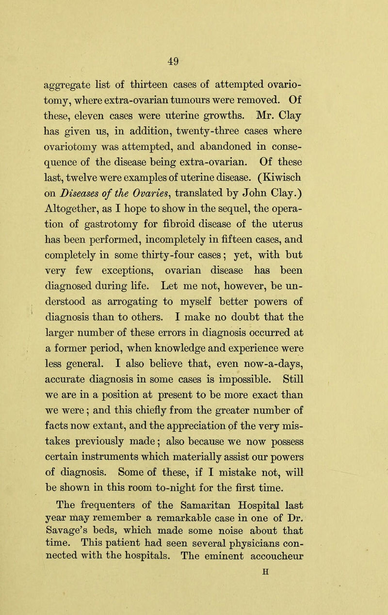 aggregate list of thirteen cases of attempted ovario- tomy, where extra-ovarian tumours were removed. Of these, eleven cases were uterine growths. Mr. Clay has given us, in addition, twenty-three cases where ovariotomy was attempted, and abandoned in conse- quence of the disease being extra-ovarian. Of these last, twelve were examples of uterine disease. (Kiwisch on Diseases of the Ovaries^ translated by John Clay.) Altogether, as I hope to show in the sequel, the opera- tion of gastrotomy for fibroid disease of the uterus has been performed, incompletely in fifteen cases, and completely in some thirty-four cases; yet, with but very few exceptions, ovarian disease has been diagnosed during life. Let me not, however, be un- derstood as arrogating to myself better powers of diagnosis than to others. I make no doubt that the larger number of these errors in diagnosis occurred at a former period, when knowledge and experience were less general. I also believe that, even now-a-days, accurate diagnosis in some cases is impossible. Still we are in a position at present to be more exact than we were; and this chiefly from the greater number of facts now extant, and the appreciation of the very mis- takes previously made; also because we now possess certain instruments which materially assist our powers of diagnosis. Some of these, if I mistake not, will be shown in this room to-night for the first time. The frequenters of the Samaritan Hospital last year nlay remember a remarkable case in one of Dr. Savage's beds^ which made some noise about that time. This patient had seen several physicians con- nected with the hospitals. The eminent accoucheur H