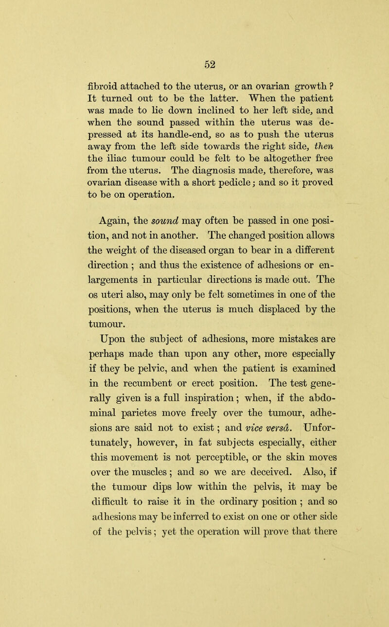 fibroid attached to the uterus, or an ovarian growth ? It turned out to be the latter. When the patient was made to lie down inclined to her left side, and when the sound passed within the uterus was de- pressed at its handle-endj so as to push the uterus away from the left side towards the right side, then the iliac tumour could be felt to be altogether free from the uterus. The diagnosis made, therefore, was ovarian disease with a short pedicle; and so it proved to be on operation. Again, the sound may often be passed in one posi- tion, and not in another. The changed position allows the weight of the diseased organ to bear in a different direction ; and thus the existence of adhesions or en- largements in particular directions is made out. The OS uteri also, may only be felt sometimes in one of the positions, when the uterus is much displaced by the tumour. Upon the subject of adhesions, more mistakes are perhaps made than upon any other, more especially if they be pelvic, and when the patient is examined in the recumbent or erect position. The test gene- rally given is a full inspiration; when, if the abdo- minal parietes move freely over the tumour, adhe- sions are said not to exist; and vice versa. Unfor- tunately, however, in fat subjects especially, either this movement is not perceptible, or the skin moves over the muscles ; and so we are deceived. Also, if the tumour dips low within the pelvis, it may be difficult to raise it in the ordinary position ; and so adhesions may be inferred to exist on one or other side of the pelvis; yet the operation will prove that there